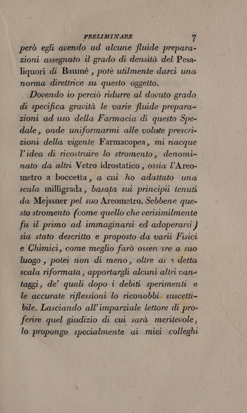 però egli avendo ad alcune fluide prepara- zioni assegnato u grado di densità del Pesa- liquori di Baumé , potè utilmente darci una norma direttrice su questo oggetto. Dovendo io perciò ridurre al dovuto grado di specifica gravità le varie fluide prepara- zioni ad uso della Farmacia di questo Spe- dale, onde uniformarmi alle volste prescri» zioni della vigente Farmacopea, mi nacque l’idea di ricostruire lo stromento, denomi- nato da altri Vetro idrostatico , ossia l’Areo- metro a boccetta, a cui ho adattato una scala milligrada, basata sul principit tenuti da Mejssner pel suo Areometro. Sebbene que- sto stromento (come quello che verisimilmente fu il primo ad immaginarsi ed adoperarsi } sia stato descrilto e proposto da vari Fisici e Chimici, come meglio farò osser 1re a suo luogo , potet non di meno, oltre ai > detta scala riformata, apportargli alcuni altri van= taggi, de’ quali dopo 1 debiti sperimenti e le accurate riflessioni lo riconobbi, suscetti- bile. Lasciando all’ imparziale lettore di pro- ferire quel giudizio di cui sarà meritevole , lo propongo specialmente ai miei colleghi