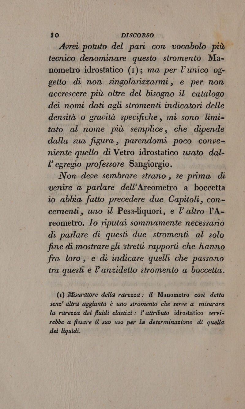 Avrei potuto del pari con vocabolo più tecnico denominare questo stromento Ma- nometro idrostatico (1); ma per l’unico og- gelto di non singolarizzarmi, e per non accrescere più oltre del bisogno il catalogo dei nomi dati agli stromenti indicatori delle densità 0 gravità specifiche, mi sono limi= tato al nome più semplice, che dipende dalla sua figura, parendomi poco conse- niente quello di Vetro idrostatico usato dal- l’ egregio professore Sangiorgio. Non deve sembrare strano, se prima di venire a parlare dell’Areometro a boccetta 10 abbia fatto precedere due Capitoli, con- cernenti, uno U Pesa-liquori, e l altro PA- reometro. Îo riputat sommamente necessario di parlare di questv due stromenti al solo fine di mostrare gli ‘stretti rapporti che hanno fra loro, e di indicare quelli che passano tra questi e l’anzidetlo stromento a boccetta. (1) Misuratore della rarezza: il Manometro così detto senz’ altra aggiunta è uno stromento che serve a misurare la rarezza dei fluidi elastici: l’ attributo idrostatico servi= rebbe a fissare il suo uso per la determinazione di quella dei liquidi.
