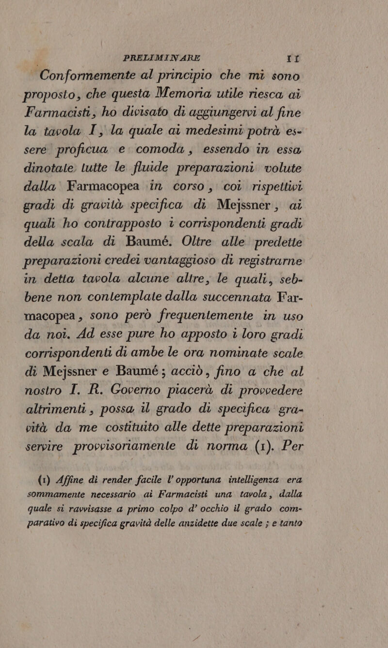 Conformemente al principio che mi sono proposto, che questa Memoria utile riesca ai Farmacisti, ho divisato di aggiungervi al fine la tavola I, la quale ai medesimi potrà es- sere proficua e. comoda, essendo in essa dinotate. tutte le fluide preparazioni. volute dalla Farmacopea in corso, coi rispettivi gradi di gravità specifica di Mejssner, ai quali ho contrapposto + corrispondenti gradi della scala di Baumé. Oltre alle predette preparazioni credei vantaggioso di registrarne in detta tavola alcune altre, le quali, seb- bene non contemplate dalla succennata Far- macopea , sono però frequentemente in uso da noi. Ad esse pure ho apposto i loro gradi corrispondenti di ambe le ora nominate scale di Mejssner e Baumé; acciò, fino a che al nostro I. R. Governo piacerà di provvedere altrimenti, possa il grado di specifica gra- vità da me costituito alle dette preparazioni servire provvisoriamente du norma (1). Per (1) Affine di render facile l’opportuna intelligenza era sommamente necessario ai Farmacisti una tavola, dalla quale si ravvisasse a primo colpo d’ occhio il grado com- parativo di specifica gravità delle anzidette due scale ; e tanto