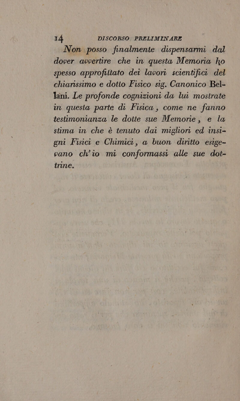 Non posso finalmente dispensarmi dal dover avvertire che in questa Memoria ho spesso approfittato dei lavori scientifici del chiarissimo e dotto Fisico sig. Canonico Bel- lani. Le profonde cognizioni da lui mostrate in questa parte di Fisica, come ne fanno testimonianza le dotte sue Memorie, e la stima in che è tenuto dai migliori ed insi- gni Fisict e Chimici, a buon diritto esige- vano ch'io mi conformassi alle sue dot- trine.