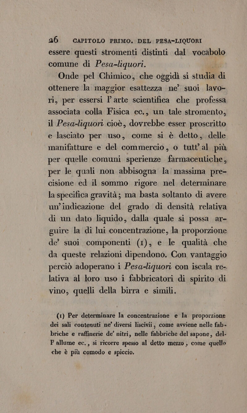 essere questi stromenti distinti dal vocabolo comune di Pesa-liquori. Onde pel Chimico, che oggidi si sttidi di ottenere la maggior esattezza ne’ suoi lavo- ri, per essersi l’arte scientifica che professa associata colla Fisica ec., un tale stromento, il Pesa-liquori cioè, dovrebbe esser proscritto e lasciato per uso, come si è detto, delle manifatture e del commercio, o tutt'al più per quelle comuni sperienze farmaceutiche, per le quali non abbisogna la massima pre- cisione ed il sommo rigore nel determinare la specifica gravità; ma basta soltanto di avere un'indicazione del grado di densità relativa di un dato liquido, dalla quale si possa ar- guire la di lui concentrazione, la proporzione de’ suoi componenti (1), e le qualità che da queste relazioni dipendono. Con vantaggio perciò adoperano i Pesa-liquori con iscala re- lativa al loro uso i fabbricatori di spirito di vino, quelli della birra e simili. (1) Per determinare la concentrazione e la proporzione dei sali contenuti ne’ diversi liscivii, come avviene nelle fab- briche e raffinerie de’ nitri, nelle fabbriche del sapone, del- allume ec., si ricorre spesso al detto mezzo , come quello che è più comodo e spiccio.