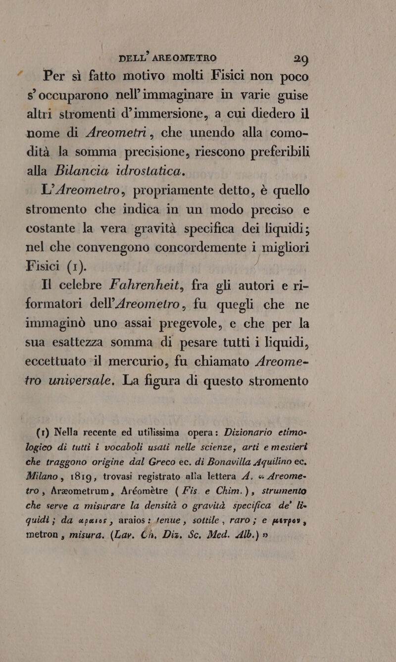 Per sì fatto motivo molti Fisici non poco 8 occuparono nell’ immaginare in varie guise altri stromenti d’immersione, a cui diedero il nome di Areometri, che unendo alla como- dità la somma precisione, riescono preferibili alla Bilancia idrostatica. L’Areometro, propriamente detto, è quello stromento che indica in un modo preciso e costante la vera gravità specifica dei liquidi; nel che convengono concordemente i migliori Fisici (1). ; Il celebre Fahrenheit, fra gli autori e ri- formatori dell’Areometro, fu quegli che ne immaginò uno assai pregevole, e che per la sua esattezza somma di pesare tutti i liquidi, eccettuato ‘il mercurio, fu chiamato Areome- tro universale, La figura di questo stromento (1) Nella recente ed utilissima opera: Dizionario etimo- logico di tutti i vocaboli usati nelle scienze, arti e mestieri che traggono origine dal Greco ec. di Bonavilla Aquilino ec. Milano , 1819, trovasi registrato alîa lettera 4. « Areome- tro, Arzometrum, Argomètre ( Fis. e Chim.), strumento che serve a misurare la densità o gravità specifica de’ li» quidi ;} da apasos, araios: fenue, sottile, raro; e perpov, metron, misura. (Lav. Ch, Diz. Sc. Med. Alb.) »