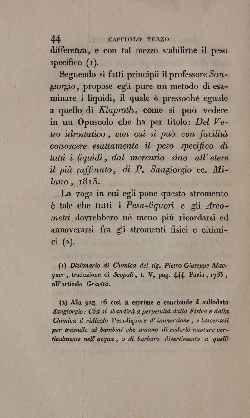 differenza, e con tal mezzo stabilirne il peso specifico (1). Seguendo sì fatti principii il professore San- giorgio, propose egli pure un metodo di esa- minare i liquidi, il quale è pressochè eguale a quello di Klaproth, come si può vedere in un Opuscolo che ha per titolo: Del Ve- tro idrostatico , con cui st può con facilità conoscere esattamente il peso specifico di tutti 1 liquidi, dal mercurio sino all’ etere il più raffinato, di P. Sangiorgio ec. Mi- lano, 1819. La voga in cui egli pone questo stromento è tale che tutti i Pesa-liquori e gli Areo- metri dovrebbero nè meno più ricordarsi ed annoverarsi fra gli stromenti fisici e chimi- ci (2). (1) Dizionario di Chimica del sig. Pietro Giuseppe Mac- quer , traduzione di Scopoli, t. V, pag. 444. Pavia, 1783, all’articolo Gravità. (2) Alla pag. 16 così si esprime e conchiude il sullodato Sangiorgio: Così si sbandirà a perpetuità dalla Fisica e dalla Chimica il ridicolo Pesa-liquore d°’ immersione , e lascerassi - per trastullo aì bambini che amano di vederlo nuotare ver- ticalmente nell'acqua , o di barbaro divertimento a quelli