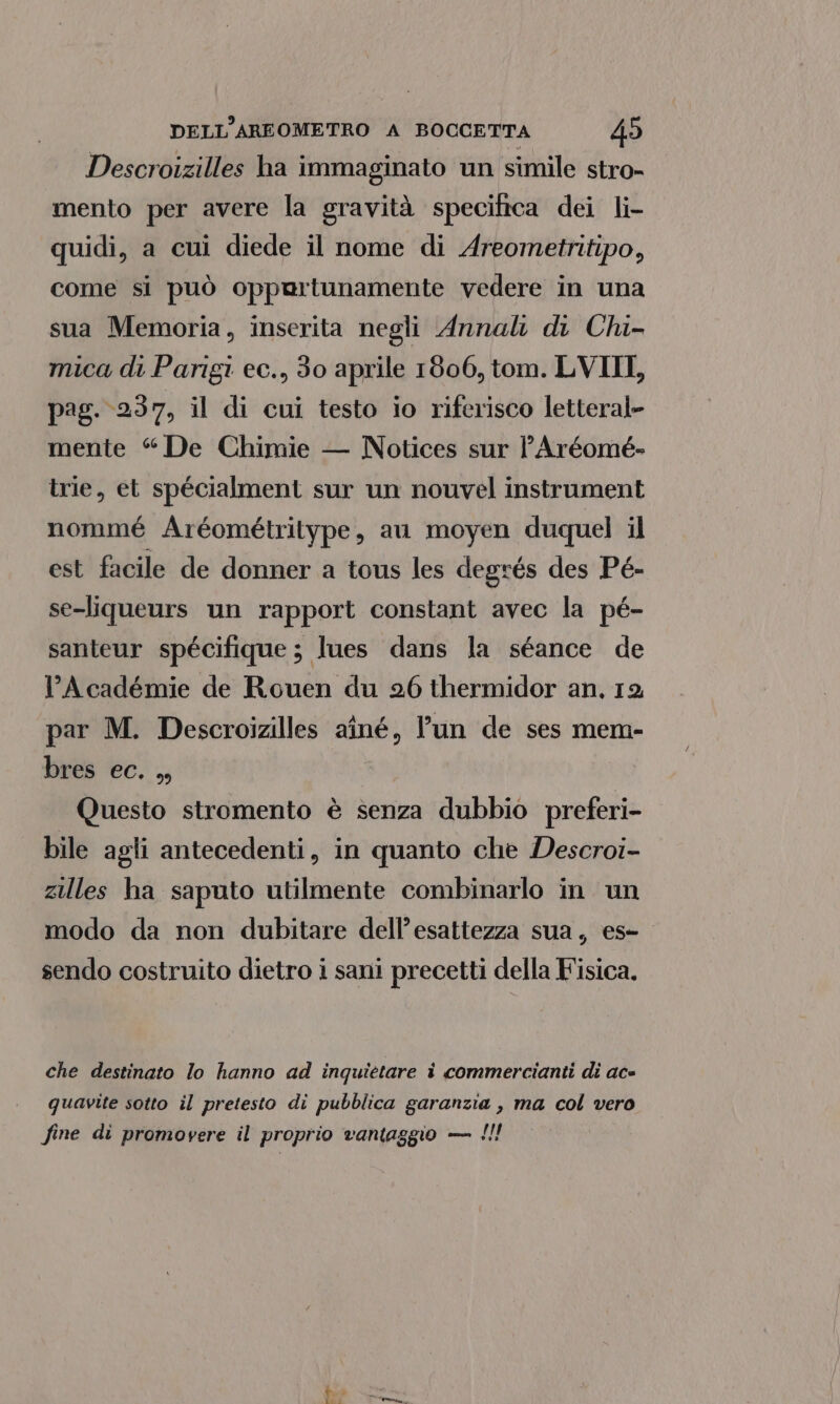 Descroizilles ha immaginato un simile stro- mento per avere la gravità specifica dei li- quidi, a cui diede il nome di Areometritipo, come si può oppartunamente vedere in una sua Memoria, inserita negli Annali di Chi- mica di Parigi ec., 30 aprile 1806, tom. LVIII, pag. 237, il di cui testo io riferisco letteral- mente “De Chimie — Notices sur lAréomé- trie, et spécialment sur un nouvel instrument nommé Aréométritype, au moyen duquel il est facile de donner a tous les degrés des Pé- se-liqueurs un rapport constant avec la pé- santeur spécifique; lues dans la séance de L’Académie de Rouen du 26 thermidor an, 12 par M. Descroizilles aîné, l’un de ses mem- bres ec. ,, Questo stromento è senza dubbio preferi- bile agli antecedenti, in quanto che Descroi- zilles ha saputo utilmente combinarlo in un modo da non dubitare dell’esattezza sua, es- sendo costruito dietro i sani precetti della Fisica. che destinato lo hanno ad inquietare i commercianti di ace quavite sotto il pretesto di pubblica garanzia , ma col vero fine di promovere il proprio vantaggio — !!! + + è: