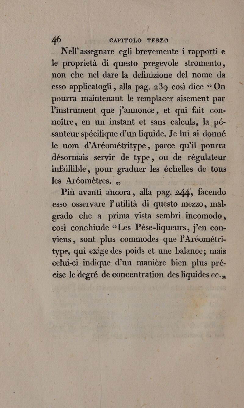 Nell’ assegnare egli brevemente i rapporti e le proprietà di questo pregevole stromento, non che nel dare la definizione del nome da esso applicatogli , alla pag. 239 così dice “ On pourra maintenant le remplacer aisement par Tinstrument que jJannonce, et qui fait con- noître, en un instant et sans calculs, la pé- santeur spécifique d’un liquide, Je lui ai donné le nom d’Aréométritype, parce qu'il pourra désormais servir de type, ou de régulateur infaillible, pour graduer les échelles de tous les Aréoméètres. , Più avanti ancora, alla pag. 244, facendo esso osservare l’utilità di questo mezzo, mal. grado che a prima vista sembri incomodo, così conchiude “Les Pése-liqueurs, j’en con- viens, sont plus commodes que l’Aréométri- type, qui exige des poids et une balance; mais celui-ci indique d’un manière bien plus pré- cise le degré de concentration des liquides ec.,,