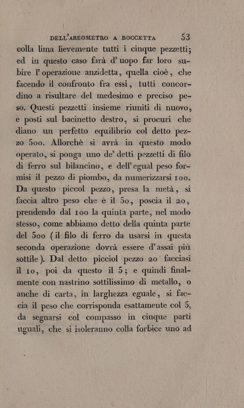colla lima lievemente tutti i cinque pezzetti; ed in questo caso farà d° uopo far loro su- bire l'operazione anzidetta, quella cioè, che facendo il confronto fra essi, tutti concor- dino a risultare del medesimo e preciso pe- so. Questi pezzetti insieme riuniti di nuovo, e posti sul bacinetto destro, si procuri che diano un perfetto equilibrio col detto pez- zo 500. Allorchè si avrà in questo modo operato, si ponga uno de? detti pezzetti di filo di ferro sul bilancino, e dell’egual peso for- misi il pezzo di piombo, da numerizzarsi 100. Da questo piccol pezzo, presa la metà, si faccia altro peso che è il 50, poscia il 20, prendendo dal 100 la quinta parte, nel modo stesso, come abbiamo detto della quinta parte del 500 (il filo di ferro da usarsi in questa seconda operazione dovrà essere d’assai più sottile ). Dal detto picciol pezzo 20 facciasi il 10, poi da questo il 5; e quindi final- mente con nastrino sottilissimo di metallo, © anche di carta, in larghezza eguale, si fac- cia il peso che corrisponda esattamente col 5, da segnarsi col compasso in cinque parti uguali, che si isoleranno colla forbice uno ad