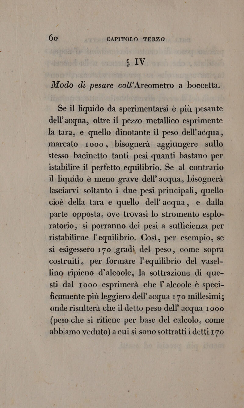S IV Modo di pesare coll’Areometro a boccetta. Se il liquido da sperimentarsi è più pesante dell’acqua, oltre il pezzo metallico esprimente la tara, e quello dinotante il peso dell’acqua, marcato 1000, bisognerà aggiungere sullo stesso bacinetto tanti pesi quanti bastano per istabilire il perfetto equilibrio. Se al contrario il liquido è meno grave dell’ acqua, bisognerà lasciarvi soltanto i due pesi principali, quello cioè della. tara e quello dell’acqua, e dalla parte opposta, ove trovasi lo stromento esplo- ratorio, si porranno dei pesi a sufficienza per ristabilirne l'equilibrio. Così, per esempio, se si esigessero 170 gradi del peso, come sopra costruiti, per formare l'equilibrio del vasel- lino ripieno d’alcoole, la sottrazione di que- sti dal 1000 esprimerà che I° alcoole è speci- ficamente più leggiero dell’acqua 170 millesimi; onde risulterà che il detto peso dell’ acqua 1000 (peso che si ritiene per base del calcolo, come abbiamo veduto) a cui si sono sottratti i detti 170