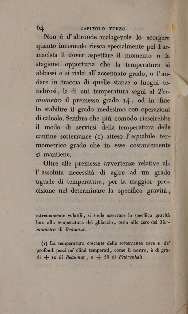 Non è d'altronde malagevole lo scorgere quanto incomodo riesca specialmente pel Far- macista il dover aspettare il momento o la stagione opportuna che la temperatura si abbassi o si rialzi all’accennato grado, o l’an- dare in traccia di quelle stanze o luoghi te- nebrosi, la di cui temperatura segni al Ter- mometro il premesso grado 14, od in fine lo stabilire il grado medesimo con operazioni di calcolo. Sembra che più comodo riescirebbe il modo di servirsi della temperatura delle cantine sotterranee (1) atteso l’ equabile ter- mometrico grado che in esse costantemente si mantiene. Oltre alle premesse avvertenze relative al- I assoluta necessità di agire ad un grado uguale di temperatura, per la maggior pre- cisione nel determinare la specifica gravità, estremamente volatili, si suole osservare la specifica gravità / loro alla temperatura del ghiaccio , ossia allo zero del Ter- mometro di Reaumur. (1) La temperatura costante delle sotterranee cave e de’ profondi pozzi ne’ climi temperati, come il nostro, è di gra- di + 10 di Reaumur, o «+55 di Fahrenheit. SE