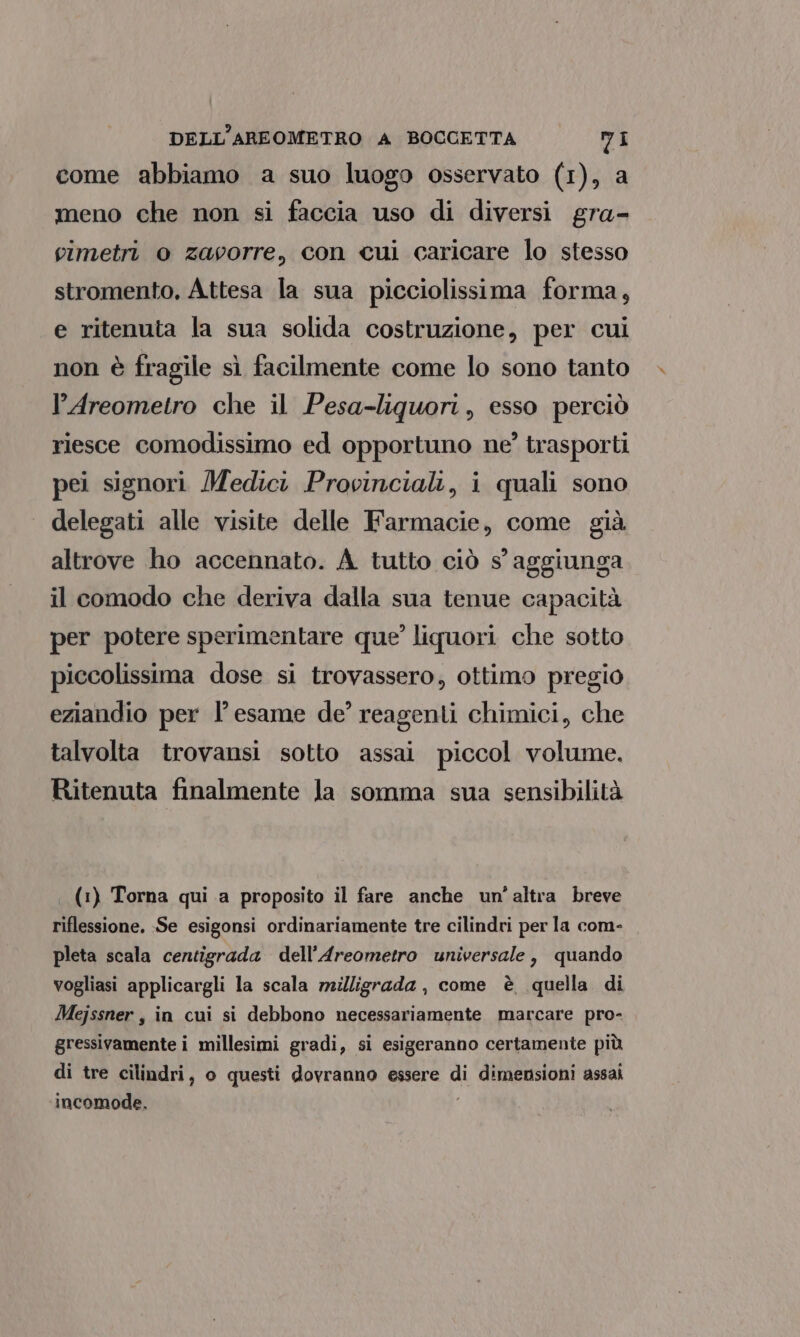 come abbiamo a suo luogo osservato (1), a meno che non si faccia uso di diversi gra- vimetri o zavorre, con cui caricare lo stesso stromento, Attesa la sua picciolissima forma, e ritenuta la sua solida costruzione, per cui non è fragile sì facilmente come lo sono tanto + l’Areometro che il Pesa-liquori, esso perciò riesce comodissimo ed opportuno ne?’ trasporti pei signori Medici Provinciali, i quali sono delegati alle visite delle Farmacie, come già altrove ho accennato. A tutto ciò s’ aggiunga il comodo che deriva dalla sua tenue capacità per potere sperimentare que’ liquori che sotto piccolissima dose si trovassero, ottimo pregio eziandio per l'esame de’ reagenti chimici, che talvolta trovansi sotto assai piccol volume. Ritenuta finalmente la somma sua sensibilità | (1) Torna qui a proposito il fare anche un'altra breve riflessione. Se esigonsi ordinariamente tre cilindri per la com- pleta scala centigrada dell’Areometro universale, quando vogliasi applicargli la scala milligrada, come è quella di Mejssner , in cui si debbono necessariamente marcare pro- gressivamente i millesimi gradi, si esigeranno certamente più di tre cilindri, o questi dovranno essere di dimensioni assai incomode,