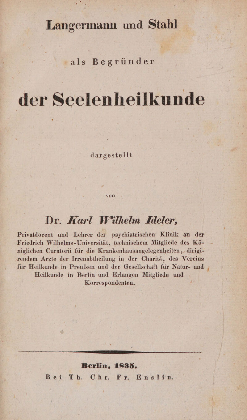 Langermann und Stahl sals Begründer der Seelenheilkunde dargestellt von Dr. Karl Wilhelm Ideler, Privatdocent und Lehrer der psychiatrischen Klinik an der Friedrich Wilhelms-Universität, technischem Mitgliede des Kö- niglichen Curatorii für die Krankenhausangelegenheiten ,. dirigi- rendem Arzte der Irrenabtheilung in der Charite, des Vereins für Heilkunde in Preufsen und der Gesellschaft für Natur- und | Heilkunde in Berlin und Erlangen Mitgliede und K.orrespondenten. ; a Fr Berlin, 1835. Bei Th Chr Fr Enslin