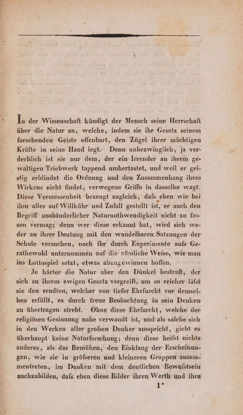 über die Natur an, welche, indem sie ihr Gesetz seinem _ forschenden Geiste offenbart, den Zügel ihrer mächtigen Kräfte in seine Hand legt. Denn unbezwinglich, ja ver- derblieh ist sie nur dem, der .ein-Irrender an ihrem ge- waltigen Triebwerk tappend umhertastet, und weil er gei- stig erblindet die Ordnung .und den Zusammenhang ihres Wirkens nicht findet, verwegene Griffe in dasselbe wagt: Diese Vermessenheit bezeugt zugleich, dafs „eben wie bei ihm alles auf Willkühr und Zufall gestellt ist, er auch. den Begriff’ unabänderlicher Naturnothwendigkeit nicht zu fas- sen vermag; denn wer diese erkannt hat, wird sich we- der an ihrer Deutung mit den wandelbaren Satzungen der Schule versuchen, noch ihr durch Experimente aufs’ Ge- rathewohl unternommen auf die rämliche Weise, wie man ins Lottospiel setzt, etwas abzugewinnen hoflen. \ Je härter die Natur aber den Dünkel bestraft, der sich an ihrem ewigen Gesetz vergreift, um so reicher läfst ‚sie den erndten, welcher von tiefer Ehrfurcht vor demsel- ben erfüllt, es durch treue Beobachtung in sein Denken zu übertragen strebt. Ohne diese Ehrfurcht, welche der religiösen Gesinnung nahe verwandt ist, und als solche sich in den Werken aller grofsen Denker ausspricht, giebt es überhaupt keine’ Naturforschung; denn‘diese heifst nichts anderes, als das Bemühen, den Einklang’ der' Erscheinun- gen, wie sie ingröfseren und kleineren Gruppen 'zusam- mentreten, im Denken’ mit 'dem deutlichen 'Bewulstsein 1*