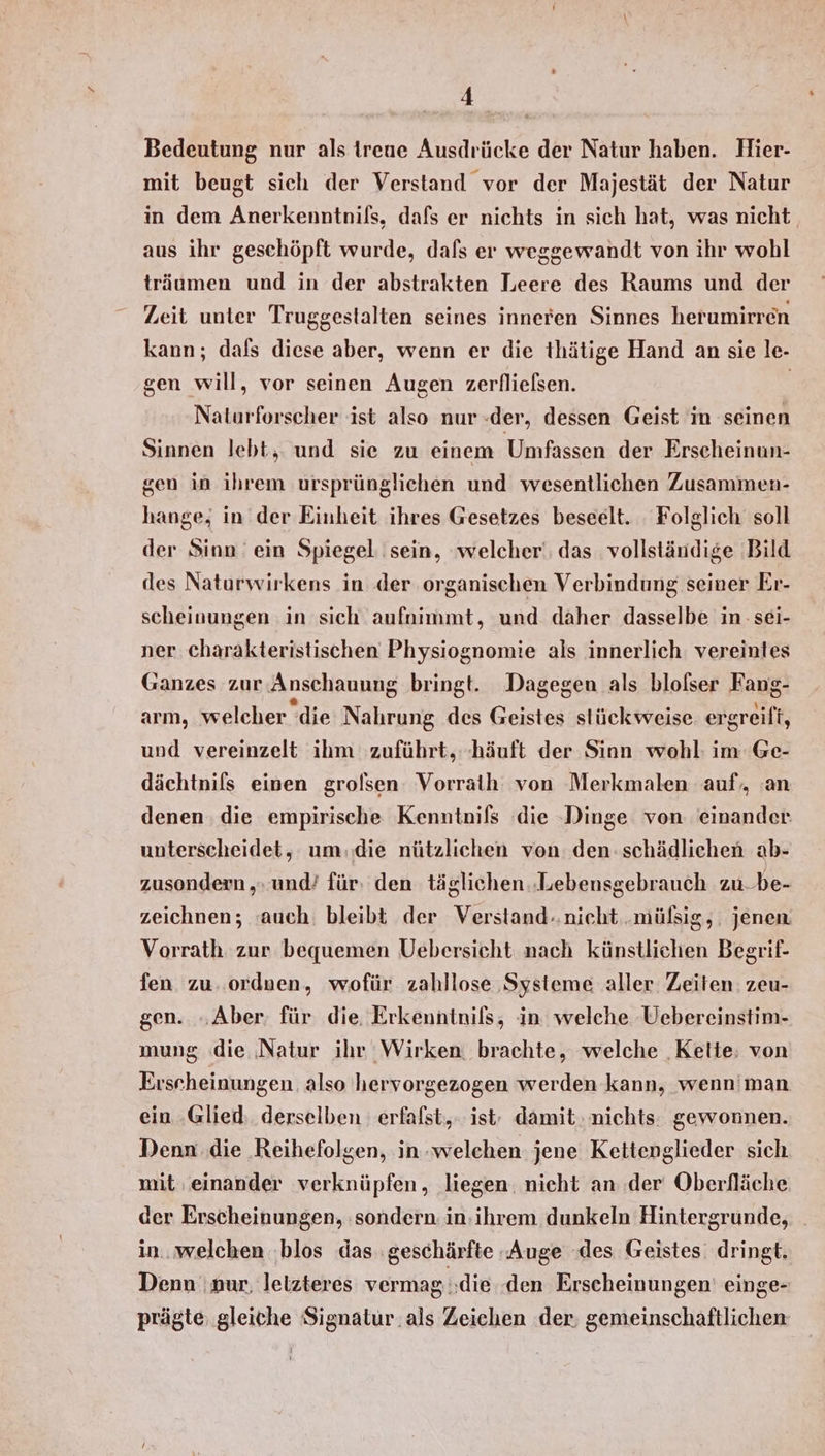 Bedeutung nur als treue Ausdrücke der Natur haben. Hier- mit beugt sich der Verstand vor der Majestät der Natur in dem Anerkenntnißs, dafs er nichts in sich hat, was nicht aus ihr geschöpft wurde, dafs er weggewandt von ihr wohl träumen und in der abstrakten Leere des Raums und der Zeit unter Truggestalten seines inneren Sinnes herumirren kann; dals diese aber, wenn er die thätige Hand an sie le- gen will, vor seinen Augen zerflielsen. | Naturforscher ist also nur «der, dessen Geist in seinen Sinnen lebt, und sie zu einem Umfassen der Erscheinun- gen in ihrem ursprünglichen und wesentlichen Zusammen- hange; in der Einheit ihres Gesetzes beseelt. Folglich soll der Sinn ein Spiegel sein, ‘welcher, das vollständige Bild des Naturwirkens in der organischen Verbindung seiner Er- scheinungen in sich aufnimmt, und daher dasselbe in: sei- ner charakteristischen Physiognomie als innerlich: vereintes Ganzes zur Anschauung bringt. Dagegen als blolser Fang- arm, welcher die Nahrung des Geistes stückweise. ergreift, und vereinzelt ihm zuführt, -häuft der Sinn wohl: im Ge- dächtnils einen grolsen Vorraih von Merkmalen auf, an denen . die empirische Kenntnils ‚die Dinge von einander. unterscheidet, um.die nützlichen von den schädlichen ab- zusondern ‚» und’ für: den täglichen ‚Lebensgebrauch zu-be- zeichnen; ‘auch. bleibt der Verstand..nicht .müßig,. jenen Vorrath zur bequemen Uebersicht nach künstlichen Begrif- fen. zu. ordnen, wofür zahllose Systeme aller. Zeiten: zeu- gen. „Aber; für die. Erkenntnils, in welche Uebereinstim- mung (die Natur ihr Wirken brachte, welche ‚Kette, von Erscheinungen. also hervorgezogen werden kann, wenn'man ein Glied: derselben erfafst,. ist; damit, nichts: gewonnen. Denn die Reihefolgen, in-welchen jene Kettenglieder sich mit einander verknüpfen, liegen. nicht an der Oberfläche der Erscheinungen, ‚sondern in:ihrem dunkeln Hintergrunde, in. welchen blos das :geschärfte -Auge des Geistes: dringt. Denn nur, letzteres vermag die den Erscheinungen’ einge- prägte gleiche Signatur. als Zeichen der; gemeinschaftlichen