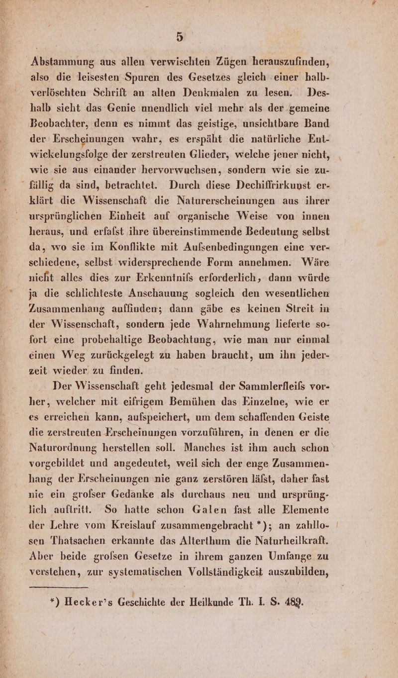 \ also die leisesten Spuren des Gesetzes gleich ’einer halb- verlöschten Schrift an alten Denkmalen zu lesen. Des- Beobachter, denn es nimmt das geistige, unsichtbare Band der Erscheinungen wahr, es erspäht die natürliche Ent- wickelungsfolge der zerstreuten Glieder, welche jener nicht, wie sie aus einander hervorwuchsen, sondern wie sie zu- fällig da sind, betrachtet. Durch diese Dechiffrirkunst er- ursprünglichen Einheit auf organische Weise von innen heraus, und erfafst ihre übereinstimmende Bedeutung selbst da, wo sie im Konflikte mit Aufsenbedingungen eine ver- schiedene, selbst widersprechende Form annehmen. Wäre nicht alles dies zur Erkenntnifs erforderlich, dann würde ja die schlichteste Anschauung sogleich den wesentlichen Zusammenhang auffinden; dann gäbe es keinen Streit in der Wissenschaft, sondern jede Wahrnehmung lieferte so- fort eine probehaltige Beobachtung, wie man nur einmal einen Weg zurückgelegt zu haben braucht, um ihn jeder- zeit wieder zu finden. Der Wissenschaft geht jedesmal der Sammlerfleifs vor- her, welcher mit eifrigem Bemühen das Einzelne, wie er es erreichen kann, aufspeichert, um dem schaflenden Geiste die zerstreuten Erscheinungen vorzuführen, in denen er die Naturordnung herstellen soll. Manches ist ihm auch schon vorgebildet und angedeutet, weil sich der enge Zusammen- hang der Erscheinungen nie ganz zerstören läfst, daher fast nie ein grofser Gedanke als durchaus neu und ursprüng- lich auftritt. ‘So hatte schon Galen fast alle Elemente sen Thatsachen erkannte das Alterthum die Naturheilkraft. verstehen, zur systematischen Vollständigkeit auszubilden, *) Hecker’s Geschichte der Heilkunde Th. I. S. 489.