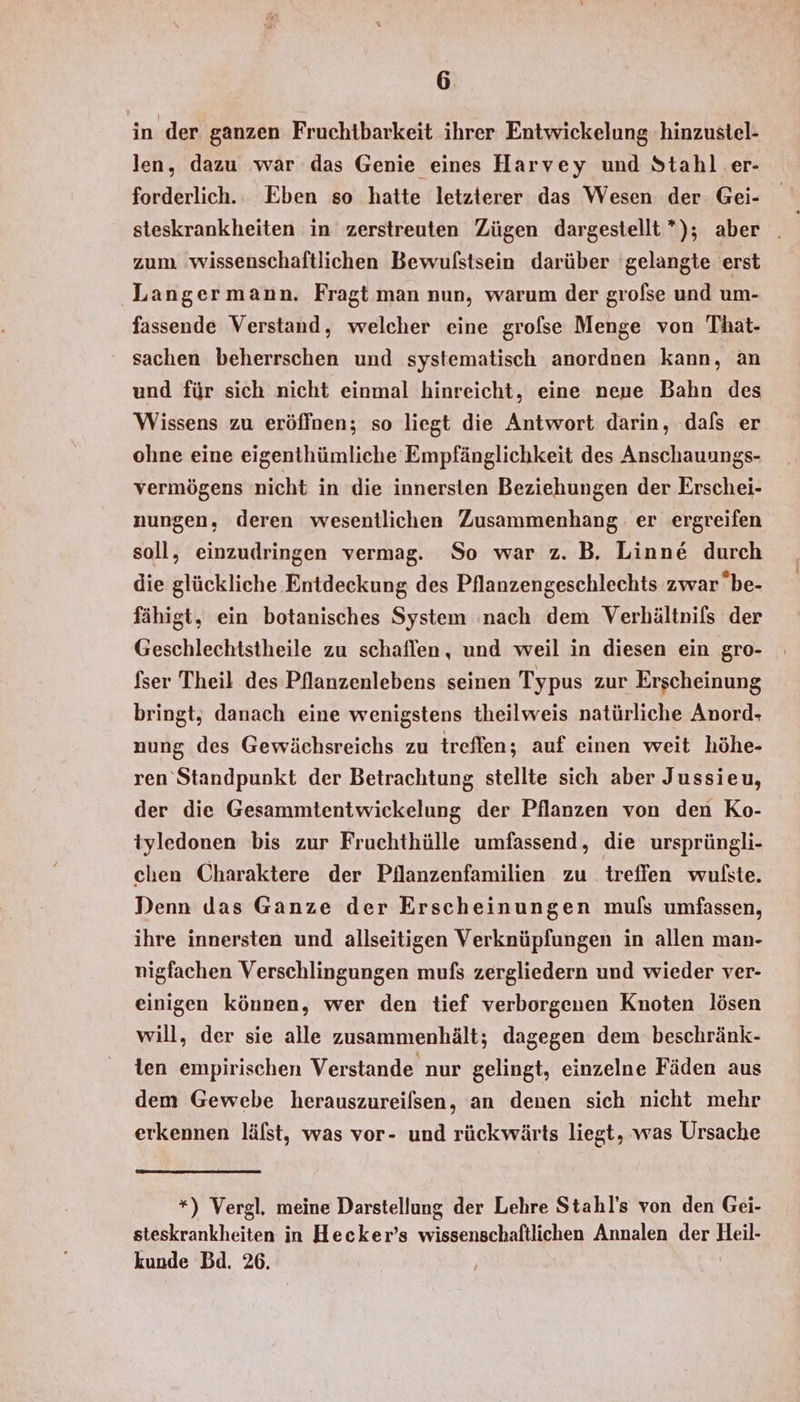 in der ganzen Fruchtbarkeit ihrer Entwickelung hinzustel- len, dazu war das Genie eines Harvey und Stahl er- forderlich.. Eben so hatte letzterer das Wesen der Gei- zum 'wissenschaftlichen Bewulstsein darüber 'gelangte erst Langer mann. Fragt man nun, warum der grolse und um- fassende Verstand, welcher eine grofse Menge von That- sachen beherrschen und systematisch anordnen kann, an und für sich nicht einmal hinreicht, eine neue Bahn des Wissens zu eröffnen; so liegt die Antwort darin, dals er ohne eine eigenthümliche Empfänglichkeit des Anschauungs- vermögens nicht in die innersten Beziehungen der Erschei- nungen, deren wesentlichen Zusammenhang er ergreifen soll, einzudringen vermag. So war z. B. Linne durch die glückliche Entdeckung des Pflanzengeschlechts zwarbe- fähigt, ein botanisches System ‚nach dem Verhältnis der Geschlechtstheile zu schaflen, und weil in diesen ein gro- fser Theil des Pflanzenlebens seinen Typus zur Erscheinung bringt, danach eine wenigstens theilweis natürliche Anord- nung des Gewächsreichs zu treffen; auf einen weit höhe- ren Standpunkt der Betrachtung stellte sich aber Jussieu, der die Gesammtentwickelung der Pflanzen von den Ko- tyledonen bis zur Fruchthülle umfassend, die ursprüngli- chen Charaktere der Pilanzenfamilien zu treffen wulste. Denn das Ganze der Erscheinungen muls umfassen, ihre innersten und allseitigen Verknüpfungen in allen man- nigfachen Verschlingungen mufs zergliedern und wieder ver- einigen können, wer den tief verborgenen Knoten lösen will, der sie alle zusammenhält; dagegen dem beschränk- len empirischen Verstande nur gelingt, einzelne Fäden aus dem Gewebe herauszureilsen, an denen sich nicht mehr erkennen lälst, was vor- und rückwärts liegt, was Ursache *) Vergl., meine Darstellung der Lehre Stahl’s von den Gei- steskrankheiten in Hecker’s wissenschaftlichen Annalen der Heil- kunde Bd. 26.