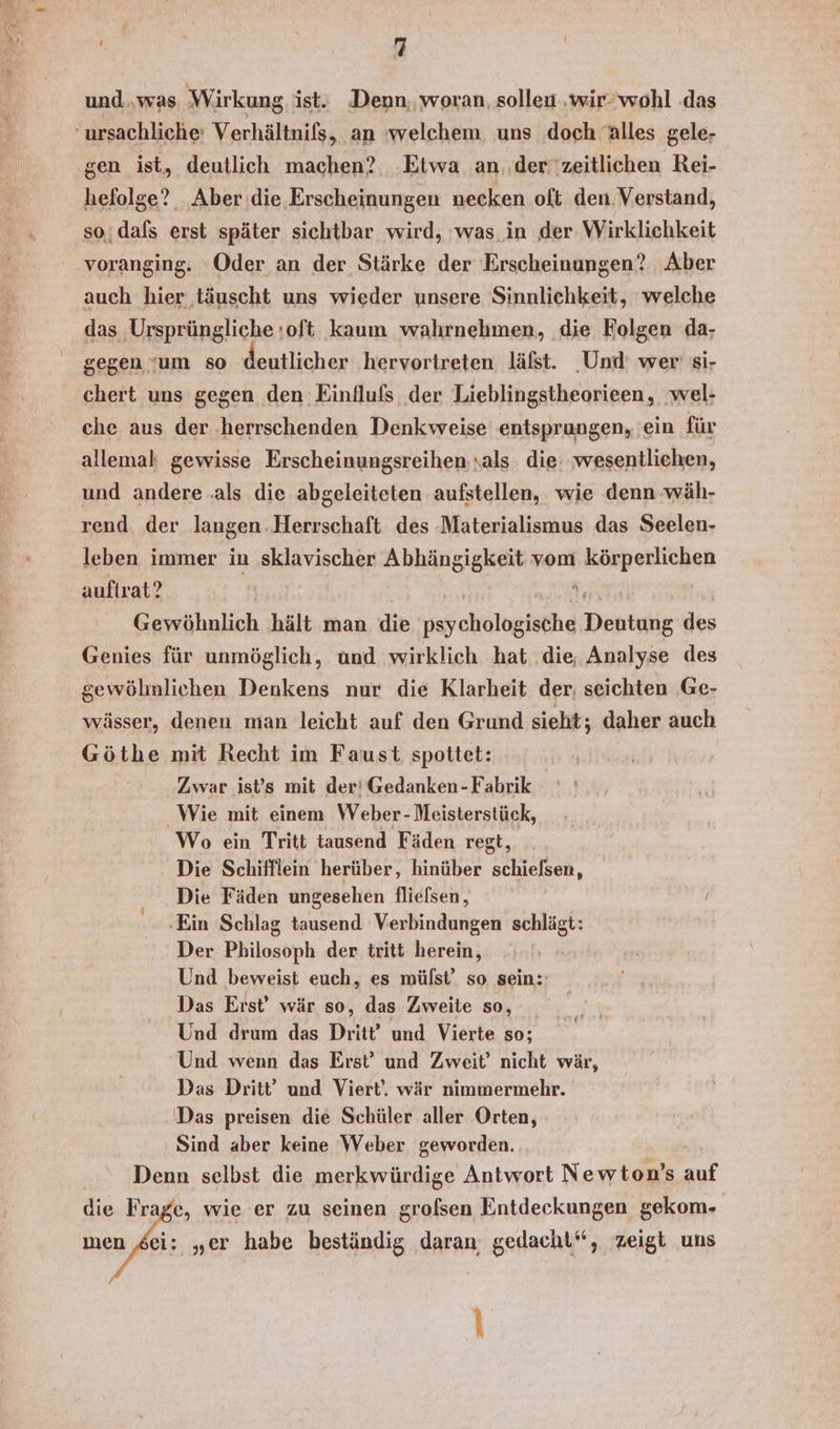 und..was Wirkung ist. Denn, woran, sollen..wir- wohl das ursachliche: Verhältnils, ‚an 'welchem uns doch Alles gele- ‚gen ist, deutlich machen? .Etwa an. .der''zeitlichen Rei- hefolge? Aber die Erscheinungen necken oft den. Verstand, so;dals erst später sichtbar wird, was in der Wirklichkeit voranging. Oder an der Stärke der Erscheinungen? Aber auch hier täuscht uns wieder unsere Sinnlichkeit, welche das ‚Ursprüngliche :oft kaum wahrnehmen, die Kolgen da- gegen um so deutlicher hervortreten lälst. Und: wer si- chert uns gegen den Einflufs der Lieblingstheorieen, wel- che aus der ‚herrschenden Denkweise entsprungen, 'ein für allemal gewisse Erscheinungsreihen; sals die: wesentliehen, und andere .als die abgeleiteten aufstellen, wie denn wäh- rend. der langen Herrschaft des Materialismus das Seelen- leben immer in sklavischer Abhängigkeit vom körperlichen auftrat? | ‘, Gewöhnlich hält man die ey cholgtethe Hentehie des Genies für unmöglich, und wirklich hat ‚die, Analyse des gewöhnlichen Denkens nur die Klarheit der; seichten .Ge- wässer, denen man leicht auf den Grund sieht; daher auch Göthe mit Recht im Faust spottet: Zwar ist’s mit der’ Gedanken -Fabrik Wie mit einem Weber- Meisterstück, Wo ein Tritt tausend Fäden regt, Die Schifflein herüber, hinüber rchieeen ‚ Die Fäden ungesehen flielsen, ‚Ein Schlag tausend Verbindungen schlägt: Der Philosoph der tritt herein, Und beweist euch, es mülst’ so sein: Das Erst’ wär so, das Zweite so, Und drum das Dritt' und Vierte so; Und wenn das Erst’ und Zweit’ nicht wär, Das Dritt’ und Viert. wär nimmermehr. Das preisen die Schüler aller Orten, Sind aber keine Weber geworden. Denn selbst die merkwürdige Antwort Newton’s auf die Frage, wie er zu seinen grofsen Entdeckungen gekom- men ‚sei: „er habe beständig daran; gedacht‘, zeigt uns