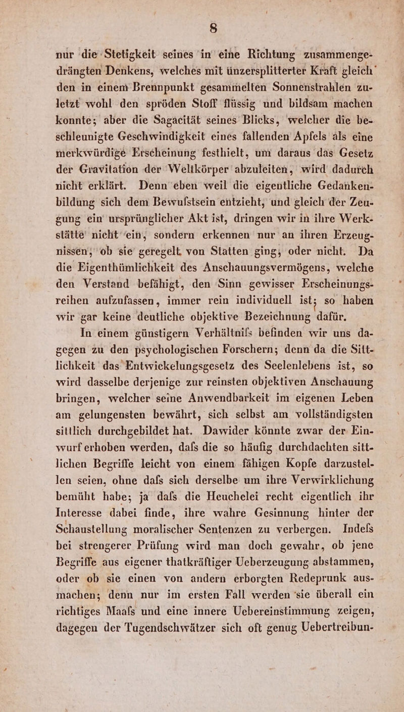 I) nur die Stetigkeit seines in eine Richtung zusammenge- drängten Denkens, welches mit ünzersplitterter Kraft gleich den in einem Brennpunkt gesammelten Sonnenstrahlen zu- letzt wohl den spröden Stoff flüssig und bildsam machen konnte; aber die Sagaeität seines Blicks, welcher die be- schleunigte Geschwindigkeit eines fallenden Apfels als eine merkwürdige Erscheinung festhielt, um daraus das Gesetz der Gravitation der Welikörper abzuleiten, wird dadurch nicht erklärt. Denn eben weil die eigentliche Gedanken- bildung sich dem Bewufstsein entzieht, und gleich der Zeu- gung ein ursprünglicher Akt ist, dringen wir in ihre Werk- slätte nicht‘ ein, sondern erkennen nur an ihren Erzeug- nissen, ‘ob sie’ geregelt, von Statten ging, oder nicht. Da die Eigenthümlichkeit des Anschauungsvermögens, welche den Verstand befähigt, den Sinn gewisser Erscheinungs- reihen aufzufassen, immer rein individuell ist; so haben wir gar keine deutliche objektive Bezeichnung dafür. In einem günstigern Verhältnils befinden wir uns da- gegen zu den psychologischen Forschern; denn da die Sitt- lichkeit das Entwickelungsgesetz des Seelenlebens ist, so wird dasselbe derjenige zur reinsten objektiven Anschauung bringen, welcher seine Anwendbarkeit im eigenen Leben am gelungensten bewährt, sich selbst am vollständigsten sitllich durchgebildet hat. Dawider könnte zwar der Ein- wurferhoben werden, dafs die so häufig durchdachten sitt- lichen Begriffe leicht von einem fähigen Kopfe darzustel- len seien, ohne dafs sich derselbe um ihre Verwirklichung bemüht habe; ja dals die Heuchelei recht eigentlich ihr Interesse dabei finde, ihre wahre Gesinnung hinter der Schaustellung moralischer Sentenzen zu verbergen. Indels bei strengerer Prüfung wird man doch gewahr, ob jene Begriffe aus eigener thatkräftiger Ueberzeugung abstammen, oder ob sie einen von andern erborgten Redeprunk aus- machen; denn nur im ersten Fall werden 'sie überall ein richtiges Maafs und eine innere Uebereinstimmung zeigen, dagegen der Tugendschwätzer sich oft genug Uebertreibun-