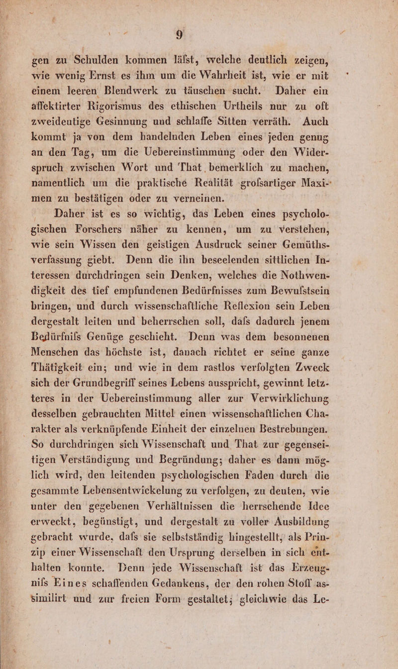 1 gen zu Schulden kommen läfst, welche deutlich zeigen, wie wenig Ernst es ihm um die Wahrheit ist, wie er mit einem leeren Blendwerk zu täuschen sucht. Daher ein affektirter Rigorismus des ethischen Urtheils nur zu oft zweideutige Gesinnung und schlaffe Sitten verräth. Auch kommt ja von dem handelnden Leben eines jeden genug an den Tag, um die Uebereinstimmüng oder den Wider- spruch zwischen Wort und That. bemerklich zu machen, namentlich um die praktische Realität ‘grofsartiger Maxi-- men zu bestätigen oder zu verneinen. Daher ist es so wichtig, das Leben eines psycholo- gischen Forschers näher zu kennen, um zu verstehen, wie sein Wissen den geistigen Ausdruck seiner Gemüths- verfassung giebt. Denn die ihn beseelenden sittlichen In- teressen durchdringen sein Denken, welches die Nothwen- digkeit des tief empfundenen Bedürfnisses zum Bewulstsein bringen, und durch wissenschaftliche Reflexion sein Leben dergestalt leiten und beherrschen soll, dafs dadurch jenem Bedürfnils Genüge geschieht. Denn was dem besonnenen Menschen das höchste ist, danach richtet er seine ganze Thätigkeit ein; und wie in dem rastlos verfolgten Zweck sich der Grundbegrifl seines Lebens ausspricht, gewinnt letz- teres in der Uebereinstimmung aller zur Verwirklichung desselben gebrauchten Mittel einen wissenschaftlichen Cha- _ rakter als verknüpfende Einheit der einzelnen Bestrebungen. So durchdringen sich Wissenschaft und That zur gegensei- tigen Verständigung und Begründung; daher es dann mög- lich wird, den leitenden psychologischen Faden durch die gesammte Lebensentwickelung zu verfolgen, zu deuten, wie unter den gegebenen Verhältnissen die herrschende Idee erweckt, begünstigt, und dergestalt zu voller Ausbildung gebracht wurde, dals sie selbstständig hingestellt,' als Prin- zip einer Wissenschaft den Ursprung derselben in sich ent- halten konnte. Denn jede Wissenschaft ist das Erzeug- nils Ein es schaflenden Gedankens, der den rohen Stofl as- similirt und zur freien Form gestaltet; gleichwie das Le-