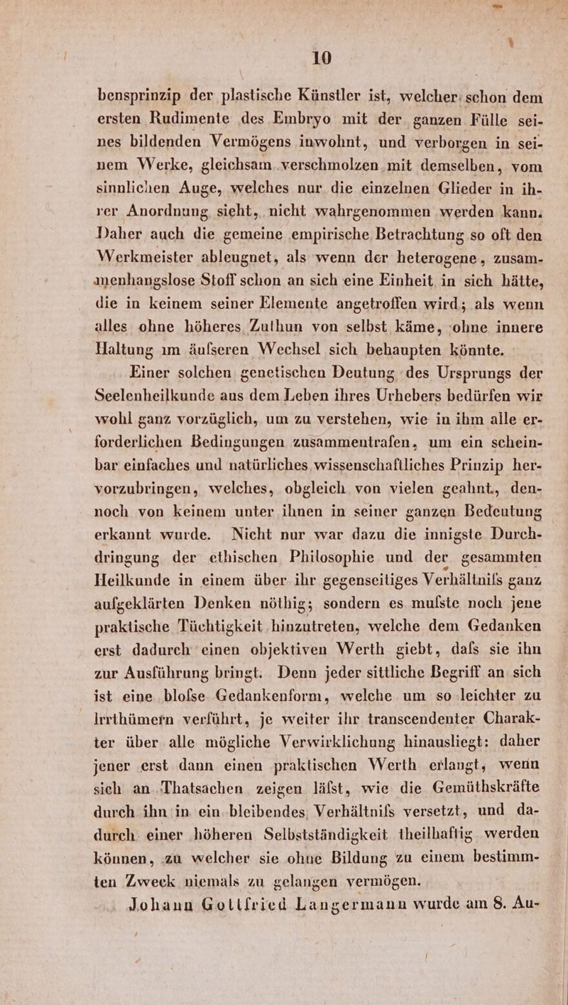 bensprinzip der plastische Künstler ist, welcher: schon dem ersten Rudimente ‚des Embryo mit der ganzen Fülle sei- nes bildenden Vermögens inwohnt, und verborgen in sei- nem Werke, gleichsam. verschmolzen mit demselben, vom sinnlichen Auge, welches nur. die einzelnen Glieder in ih- ver Anordnung, sieht, nicht wahrgenommen werden kann. Daher auch die gemeine empirische Betrachtung so oft den Werkmeister ableugnet, als wenn der heterogene, zusam- nenhangslose Stofl schon an sich eine Einheit in sich hätte, die in keinem seiner Elemente angetroffen wird; als wenn alles ohne höheres Zuthun von selbst käme, ‘olıne innere Haltung ım äufseren Wechsel sich behaupten könnte. Einer solchen genetischen Deutung ‘des Ursprungs der Seelenheilkunde aus dem Leben ihres Urhebers bedürfen wir wohl ganz vorzüglich, um zu verstehen, wie in ihm alle er- forderlichen Bedingungen zusammentrafen, um ein schein- bar einfaches und natürliches wissenschaftliches Prinzip her- vorzubringen, welches, obgleich von vielen geahnt., den- noch von keinem unter ihnen in seiner ganzen Bedeutung erkannt wurde. Nicht nur war dazu die innigste Durch- dringung der ethischen, Philosophie und der gesammten Heilkunde in einem über ihr gegenseitiges Verhältnils ganz aufgeklärten Denken nöthig; sondern es mulste noch jene praktische Tüchtigkeit hinzutreten, welche dem Gedanken erst dadurch einen objektiven Werth giebt, dafs sie ihn zur Ausführung bringt: Denn jeder sittliche Begriff an: sich ist eine .blofse. Gedankenform, welche um so leichter zu Irrthümern verführt, je weiter ihr transcendenter Charak- ter über alle mögliche Verwirklichung hinausliegt: daher jener ‚erst dann einen praktischen Werth erlangt, wenn sich an. ‚Thatsachen zeigen läfst, wie die Gemüthskräfte durch ihn 'in ein.bleibendes: Verhältnifs versetzt, und da- durch: einer höheren Selbstständigkeit theilhaftig. werden können, zu welcher sie ohne Bildung zu einem bestimm- ten Zweck niemals zu gelangen vermögen. Johann Gollfried Langermann wurde am 8. Au-