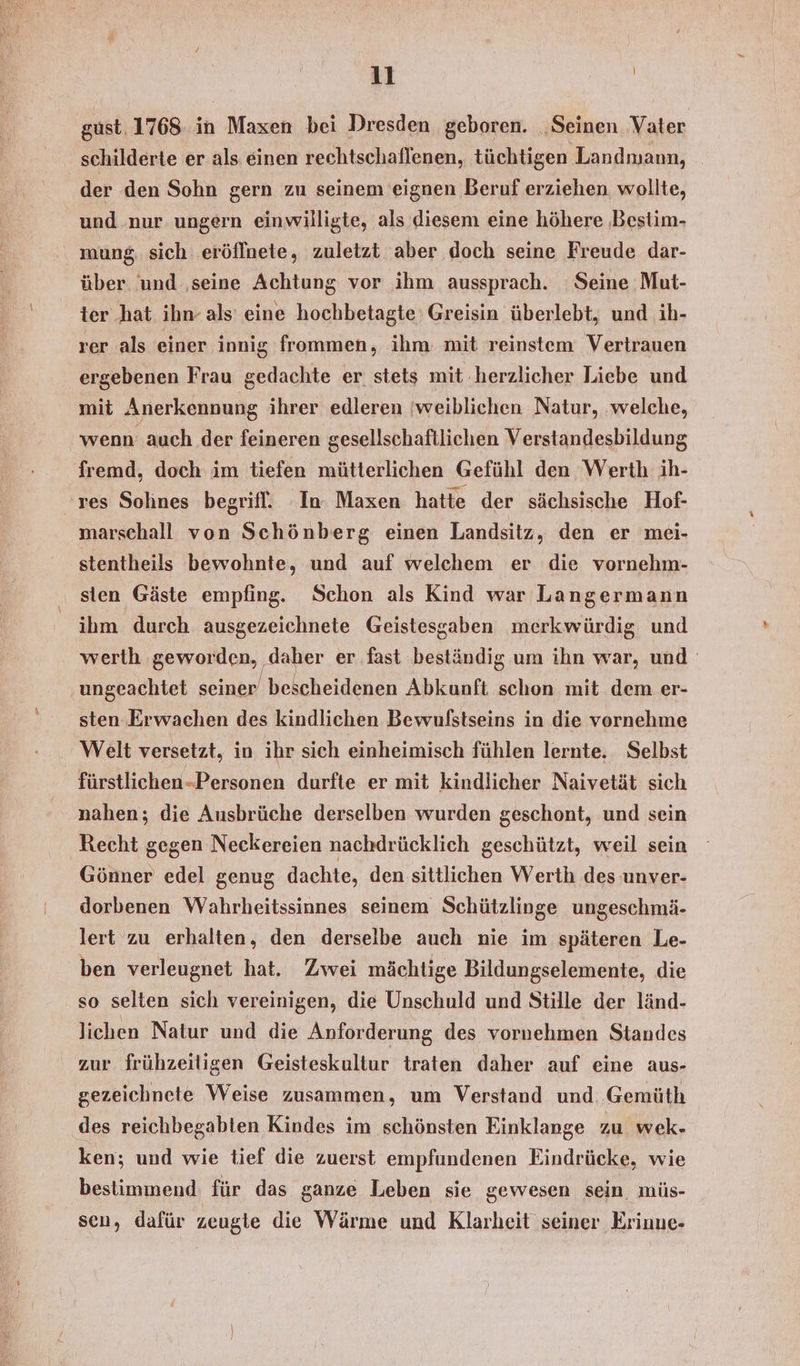 gust, 1768 in Maxen bei Dresden geboren. ‚Seinen Vater schilderte er als einen rechtschaflenen, tüchtigen Landmann, der den Sohn gern zu seinem eignen Beruf erziehen wollte, und nur ungern einwilligte, als diesem eine höhere ‚Bestim- mung, sich eröffnete, zuletzt aber doch seine Freude dar- über und ‚seine Achtung vor ihm aussprach. Seine Mut- ter hat ihn- als eine hochbetagte Greisin überlebt, und ih- rer als einer innig frommen, ihm: mit reinstem Vertrauen ergebenen Frau gedachte er stets mit .herzlicher Liebe und mit Anerkennung ihrer edleren ‘weiblichen Natur, ‚welche, wenn auch der feineren gesellschaftlichen Verstandesbildung fremd, doch im tiefen mütterlichen Gefühl den Werth ih- res Solines begrifl. In. Maxen hatte der sächsische Hof- marschall von Schönberg einen Landsitz, den er mei- stentheils bewohnte, und auf welchem er die vornehm- sten Gäste empfing. Schon als Kind war Langermann ihm durch ausgezeichnete Geistessaben merkwürdig und werth ‚geworden, daher er fast beständig um ihn war, und ‚ungeachtet seiner bescheidenen Abkunft schon mit dem er- sten Erwachen des kindlichen Bewulstseins in die vornehme Welt versetzt, in ihr sich einheimisch fühlen lernte, Selbst fürstlichen-Personen durfte er mit kindlicher Naivetät sich nahen; die Ausbrüche derselben wurden geschont, und sein Recht gegen Neckereien nachdrücklich geschützt, weil sein Gönner edel genug dachte, den sittlichen Werth des unver- dorbenen Wahrheitssinnes seinem Schützlinge ungeschmä- lert zu erhalten, den derselbe auch nie im späteren Le- ben verleugnet hat. Zwei mächtige Bildungselemente, die so selten sich vereinigen, die Unschuld und Stille der länd- lichen Natur und die Anforderung des vornehmen Standes zur frühzeiligen Geisteskultur traten daher auf eine aus- gezeichnete Weise zusammen, um Verstand und. Gemüth des reichbegabten Kindes im schönsten Einklange zu wek- ken; und wie tief die zuerst empfundenen Eindrücke, wie bestimmend für das ganze Leben sie gewesen sein müs- sen, dafür zeugte die Wärme und Klarheit seiner Eriune-