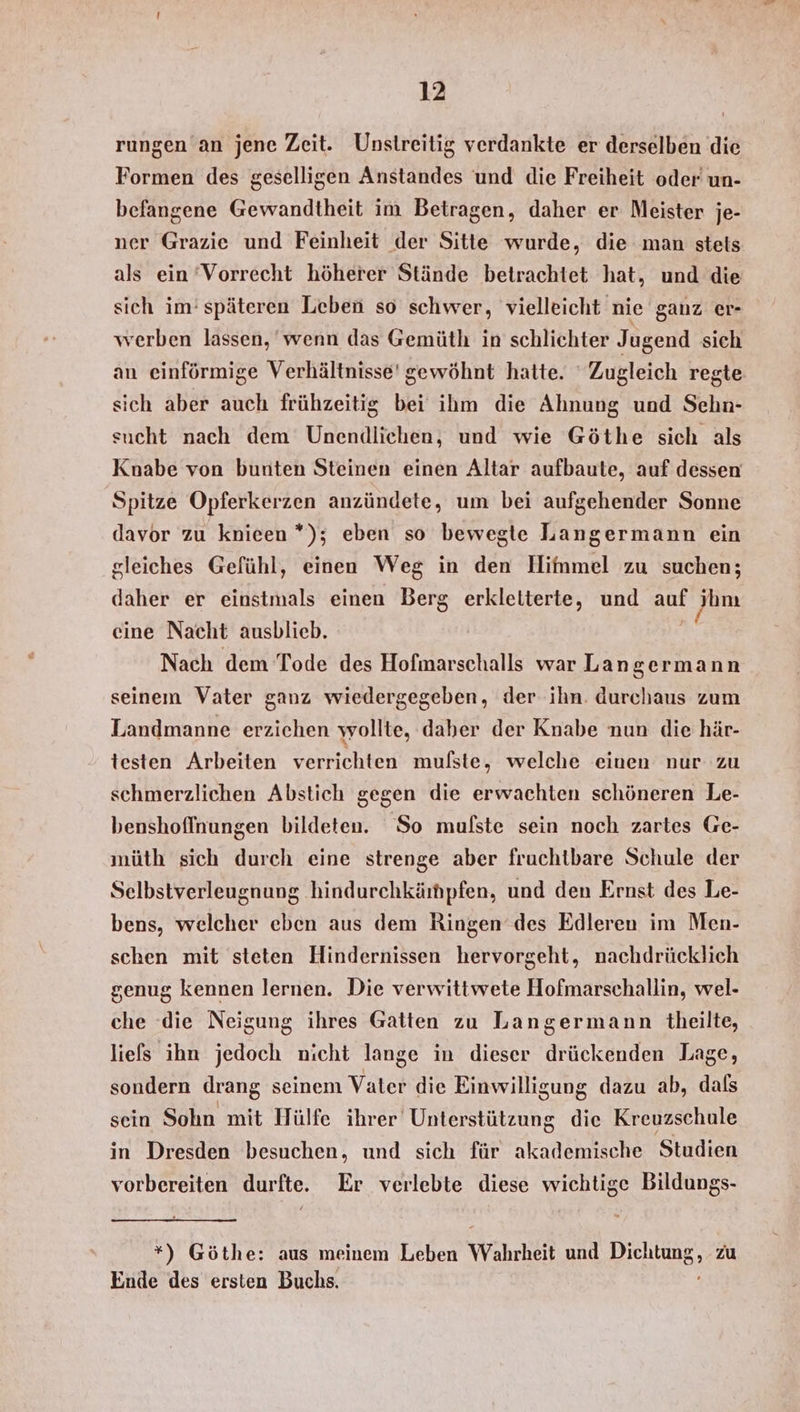 rungen an jene Zeit. Unstreitig verdankte er derselben die Formen des geselligen Anstandes und die Freiheit oder un- befangene Gewandtheit im Betragen, daher er Meister je- ner Grazie und Feinheit der Sitte wurde, die man stets als ein ‘Vorrecht höherer Stände betrachtet hat, und die sich im‘ späteren Leben so schwer, vielleicht nie ganz er- werben lassen, wenn das Gemüth in schlichter Jugend sich an einförmige Verhältnisse’ gewöhnt hatte. Zugleich regte sich aber auch frühzeitig bei ihm die Ahnung und Sehn- sucht nach dem Unenidlichen, und wie Göthe sich als Knabe von bunten Steinen einen Altar aufbaute, auf dessen Spitze Opferkerzen anzündete, um bei aufgehender Sonne davor zu knieen *); eben so bewegte Langermann ein gleiches Gefühl, einen Weg in den Hifnmel zu suchen; daher er einstmals einen Berg erkletterte, und auf jhm eine Nacht ausblieb. he Nach dem Tode des Hofmarschalls war Langermann seinem Vater ganz wiedergegeben, der ihn. durchaus zum Landmanne erzichen wollte, daher der Knabe nun die här- testen Arbeiten verrichten mulste, welche einen nur zu schmerzlichen Abstich gegen die erwachten schöneren Le- benshofinungen bildeten. So mulste sein noch zartes Ge- müth sich durch eine strenge aber fruchtbare Schule der Selbstverleugnung hindurchkärhpfen, und den Ernst des Le- bens, welcher eben aus dem Ringen des Edleren im Men- schen mit steten Hindernissen hervorgeht, nachdrücklich genug kennen lernen. Die verwittwete Hofmarschallin, wel- che ‘die Neigung ihres Gatten zu Langermann theilte, liefs ihn jedoch nicht lange in dieser drückenden Lage, sondern drang seinem Vater die Einwilligung dazu ab, dals sein Sohn mit Hülfe ihrer Unterstützung die Kreuzschule in Dresden besuchen, und sich für akademische Studien vorbereiten durfte. Er verlebte diese wichtige Bildungs- *) Göthe: aus meinem Leben Wahrheit und Dichtung, zu Ende des ersten Buchs. ’
