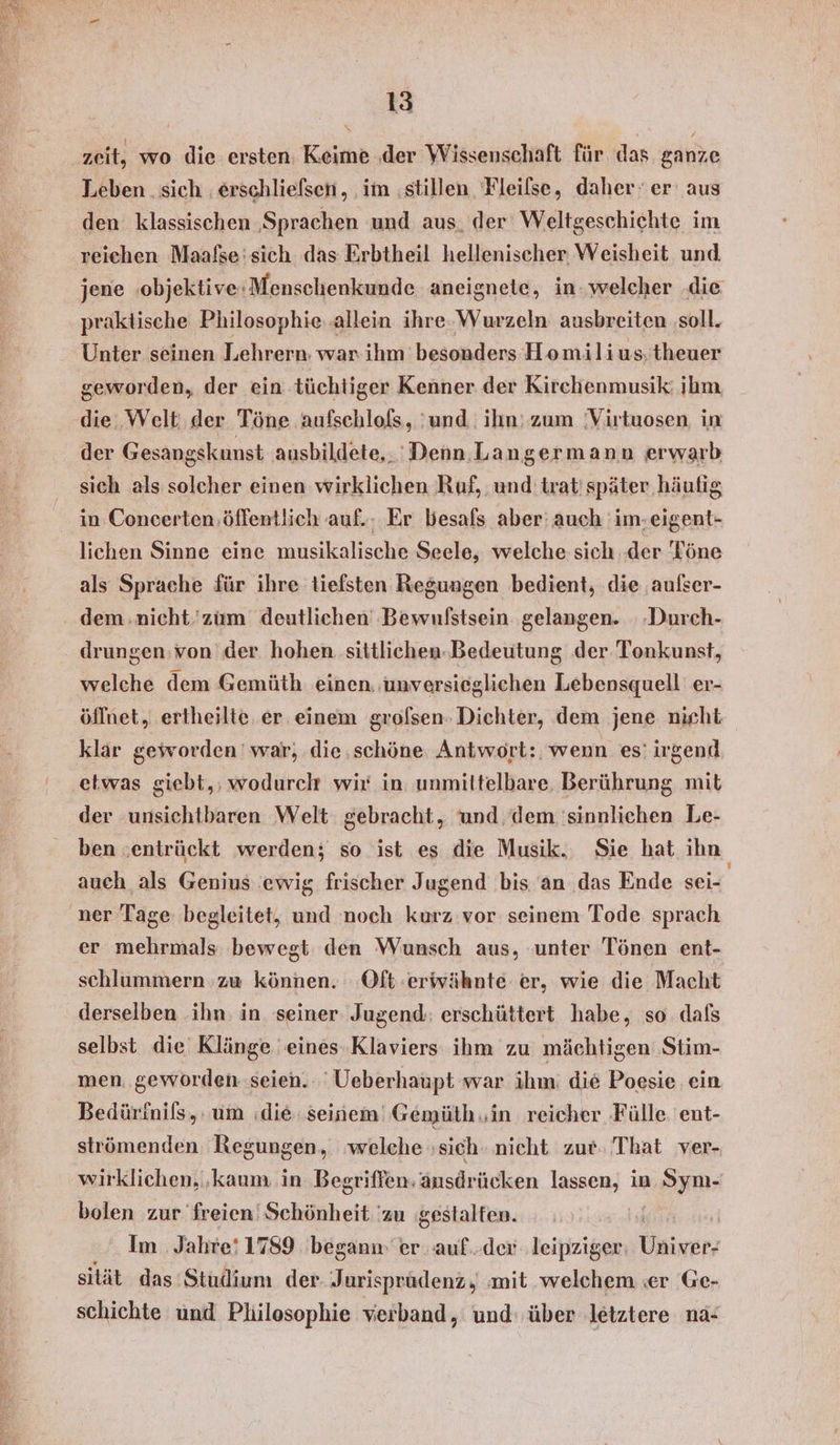 zeit, wo die ersten. Keime ‚der Wissenschaft für das ganze Leben. sich . erschlielsen,, im ‚stillen. Fleilse, daher‘ er aus den klassischen ‚Sprachen und aus. der Weltgeschichte im reichen Maafse:sich das Erbtheil hellenischer, Weisheit und. jene objektive:Menschenkunde aneignete, in: welcher .die praktische Philosophie..allein ihre.-Wurzeln ausbreiten ‚soll. Unter seinen Lehrern: war ihm besonders Homilius.theuer geworden, der ein tüchtiger Kenner der Kirchenmusik: ihm die. ,Welt. der Töne aufschlofs, und. ihn: zum Virtuosen in der Gesangskunst ausbildete,.' Denn. Langermann erwarb sich als solcher einen wirklichen Ruf, und trat'später häufig in Concerten.öflentlich auf. Er besals aber: auch im-eigent- lichen Sinne eine musikalische Seele, welche sich ‚der Töne als Sprache für ihre tiefsten Regungen bedient, die aulser- dem.nicht.'zum deutlichen Bewuflstsein gelangen. -Durch- drungen:von der hohen sittlichen-Bedeutung der Tonkunst, welche dem Gemüth einen. unversieglichen Lebensquell er- öffnet, ertheilte. er einem grolsen: Dichter, dem jene nicht klar geworden ' war, die.schöne Antwort: wenn es’ irgend etwas giebt,; wodurch wir in unmittelbare, Berührung mit der unsichtbaren Welt gebracht, und dem 'sinnlichen Le- ben :entrückt werden; so ist es die Musik.. Sie hat ihn auch als Genius ewig frischer Jugend bis an .das Ende sei ‚ner Tage begleitet, und noch kurz vor seinem Tode sprach er mehrmals. bewegt den Wunsch aus, unter Tönen ent- schlummern ‚zu können. ‚Oft:erwähnte er, wie die Macht derselben ihn: in seiner Jugend: erschüttert habe, so dafs selbst die Klänge eines Klaviers ihm zu mächtigen ‚Stim- men. geworden seien. ' Ueberhaupt war ihm: die Poesie ein Bedürfnils,. um (die seinem Gemüth ‚in reicher ‚Fülle ent- strömenden Regungen, ‚welche sich‘ nicht zur. That ver- wirklichen, ‚kaum in Begriffen; änsdrücken lassen, in A bolen zur freien! Schönheit 'zu ‚gestalten. er Im Jahre! 1789 begann er auf..der ‚leipziger: Univer; sität das ‘Studium der Jurisprüdenz, ‚mit welchem ser Ge- schichte und Philosophie verband „ und: über ‚letztere nä-