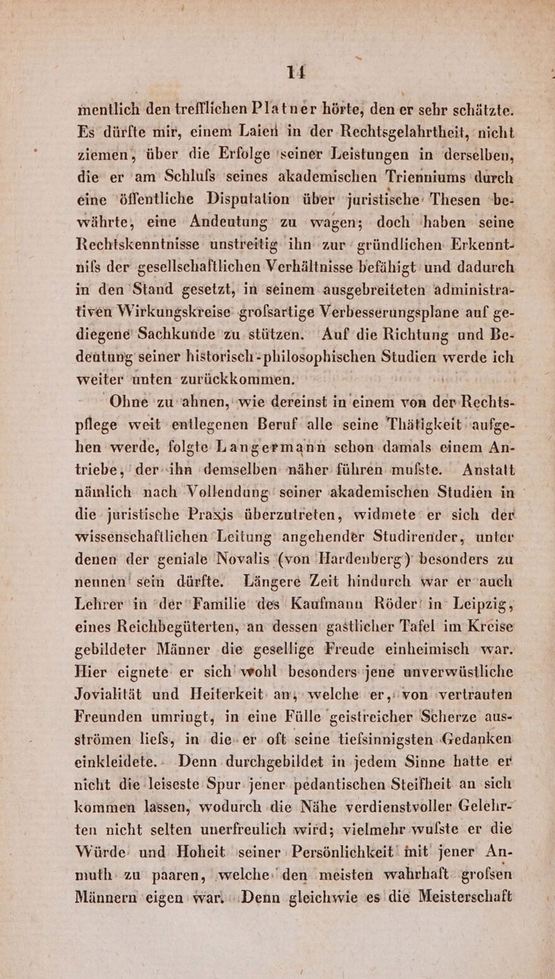 mentlich den trefflichen Platner hörte, den er sehr schätzte. Es dürfte mir, einem Laien in der Rechtsgelahrtheit, nicht ziemen, über die Erfolge ‘seiner Leistungen in derselben, die er am Schluls seines akademischen Trienniums durch eine ‘öffentliche Disputalion über juristische‘ Thesen 'be- währte, eine Andeutung zu wagen; doch haben seine Rechtskenntnisse unstreitig ihn zur ‘gründlichen: Erkennt- nils der gesellschaftlichen Verhältnisse befähigt und dadurch in den 'Stand gesetzt, in seinem ausgebreiteten administra- tiven Wirkungskreise' grolsartige Verbesserungsplane auf ge- diegene Sachkunde zu stützen. Auf die Richtung und Be- deutung seiner historisch philosophischen Studien werde ich weiter unten zurückkommen. Ohne 'zu ahnen, ‘wie dereinst in einem von der Rechts- pflege weit entlegenen Beruf alle seine Thätigkeit 'aufge- hen werde, folgte Langermann schon damals einem An- triebe, ' der--ihn ‘demselben näher führen mufste. Anstatt nämlich nach Vollendung seiner akademischen Studien in die juristische Praxis überzutreten, widmete‘er sich der wissenschaftlichen Leitung’ angehender Studirender, unter denen der geniale Novalis (von Hardenberg‘) besonders zu nennen’ sein dürfte. Längere Zeit hindurch war er’auch Lehrer in ‘der“Familie des Kaufmann Röder‘ in Leipzig, eines Reichbegüterten, an dessen‘ gastlicher Tafel im Kreise gebildeter Männer die gesellige Freude einheimisch war. Hier eignete er sich’ wohl besonders jene unverwüstliche Jovialität und Heiterkeit: an; welche er,:von vertrauten Freunden umringt, in eine Fülle geistreicher Scherze aus- strömen liefs, in die» er oft seine tielsinnigsten Gedanken einkleidete.- Denn durchgebildet in jedem Sinne hatte er nicht die leiseste Spur: jener pedantischen Steifheit an sich kommen lassen, wodurch die Nähe verdienstvoller Gelehr- ten nicht selten unerfreulich wird; vielmehr wußste er die Würde: und Hoheit seiner Persönlichkeit‘ mit jener An- muth: zu paaren, ‚welche:'den meisten wahrhaft ‚großsen Männern 'eigen war. Denn gleichwie 'es die Meisterschaft