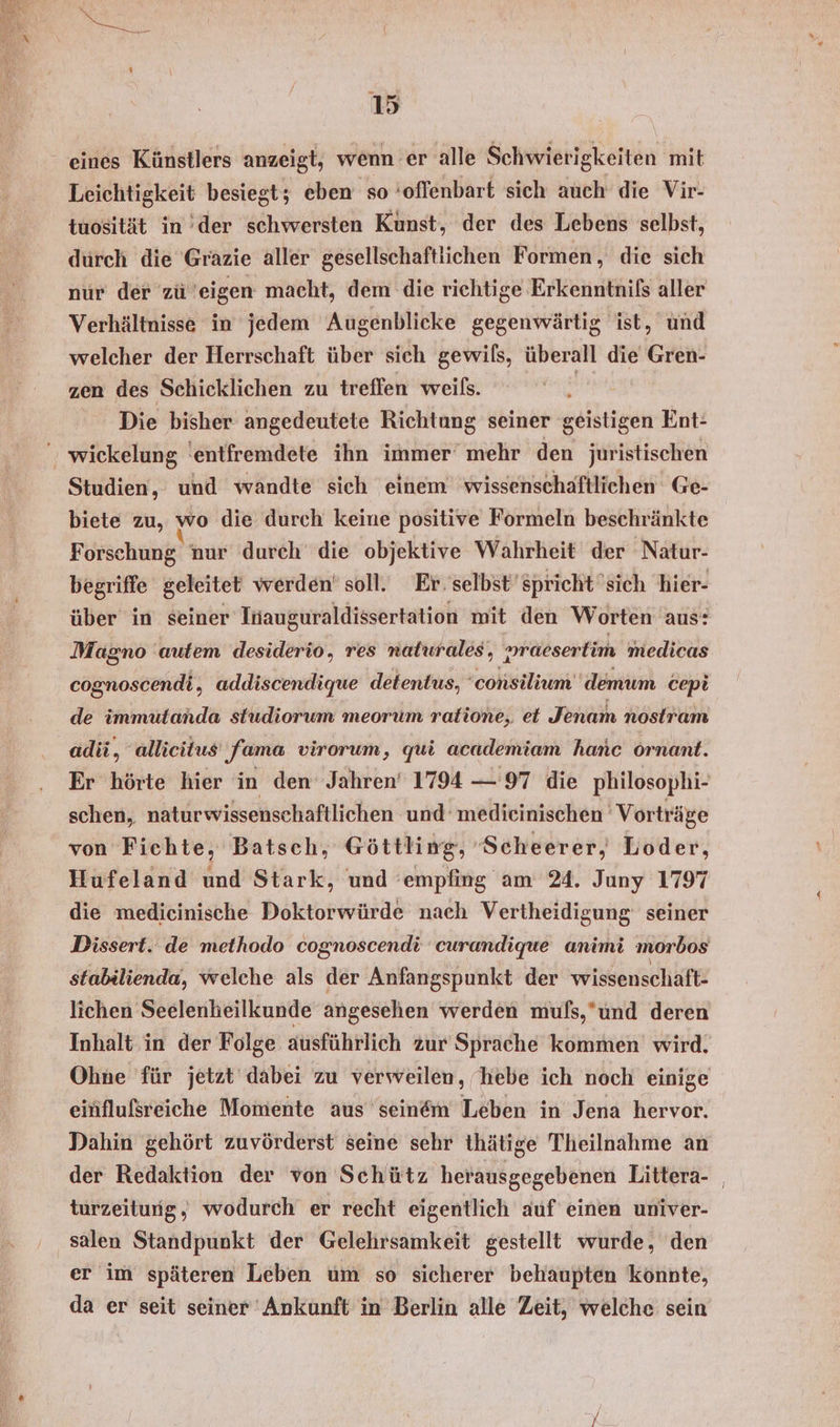 eines Künstlers anzeigt, wenn er alle Schwierigkeiten mit Leichtigkeit besiegt; eben so ‘offenbart sich auch die Vir- tuosität in der schwersten Kunst, der des Lebens selbst, durch die Gräzie aller gesellschaftlichen Formen, die sich nur der zü eigen macht, dem die richtige Erkenntnifs aller Verhältnisse in jedem Augenblicke gegenwärtig ist, und welcher der Herrschaft über sich gewils, überall die Gren- zen des Schicklichen zu treffen weils. Die bisher angedeutete Richtung seiner geiktigen Ent: ' wickelung 'entfremdete ihn immer‘ mehr den juristischen Studien, und wandte sich einem wissenschaftlichen Ge- biete zu, wo die durch keine positive Formeln beschränkte Forschung nur durch die objektive Wahrheit der Natur- begriffe geleitet werden’ soll. Er. selbst’sprichtsich hier- über in seiner Inauguraldissertation mit den Worten aus: mraeserlim medicas Magno autem desiderio, res nalurales, ; cognoscendi, addiscendique detentus, 'consilium demum cepi de immuütanda studiorum meorum ratione, et Jenam nostram adii, allieitus Jama virorum, qui academiam hanc örnant. Er hörte hier in den Jahren’ 1794 — 97 die philosophi- schen, naturwissenschaftlichen und medieinischen Vorträge von Fichte, Batsch, @öttling, ‘Scheerer, Loder, Hufeland und Stark, und ’empfing am 24. Juny 1797 die medieinische Doktorwürde nach Vertheidigung seiner Dissert. de methodo cognoscendi curandique animi morbos stabilienda, welche als der Anfangspunkt der wissenschaft- lichen Seelenheilkunde angesehen werden muls,’und deren Inhalt in der Folge ausführlich zur Sprache kommen wird. Ohne für jetzt dabei zu verweilen, hebe ich noch einige einflufsreiche Momente aus seinem Leben in Jena hervor. Dahin gehört zuvörderst seine sehr thätige Theilnahme an der Redaktion der von Schütz herausgegebenen Littera- | turzeitung,; wodurch er recht eigentlich auf einen univer- ' salen Standpunkt der Gelehrsamkeit gestellt wurde, den er im späteren Leben um so sicherer behaupten könnte, da er seit seiner 'Ankunft in Berlin alle Zeit, welche sein