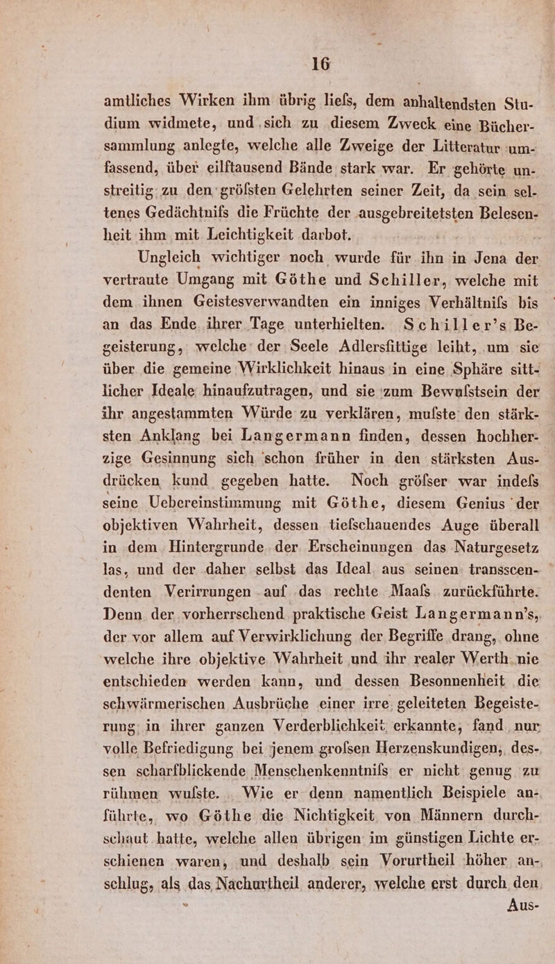 amtliches Wirken ihm übrig liefs, dem anhaltendsten Stu- dium widmete, und ‚sich zu diesem Zweck eine Bücher- sammlung anlegte, welche alle Zweige der Litteratur :um- fassend, über eilftausend Bände stark war. Er gehörte un- streitig: zu den‘gröfsten Gelehrten seiner Zeit, da sein sel- tenes Gedächtnifs die Früchte der ‚ausgebreitetsten Belesen- heit ihm mit Leichtigkeit darbot. | Ungleich wichtiger noch wurde für ihn in Jena der vertraute Umgang mit Göthe und Schiller, welche mit dem ihnen Geistesverwandten ein inniges Verhältnils bis an das Ende ihrer Tage unterhielten. Schiller’s Be- geisterung, welche‘ der Seele Adlersfittige leiht, um sie über die gemeine Wirklichkeit hinaus in eine Sphäre sitt- licher Ideale: hinaufzutragen, und sie ‘zum Bewulstsein der ihr angestammten Würde zu verklären, mufste den stärk- sten Anklang bei Langermann finden, dessen hochher- zige Gesinnung sich 'schon früher in den stärksten Aus- drücken kund gegeben hatte. Noch gröfser war indels seine Uebereinstimmung mit Göthe, diesem Genius der objektiven Wahrheit, dessen tiefschauendes Auge überall in dem. Hintergrunde.. der. Erscheinungen das Naturgesetz las, und der daher selbst das Ideal. aus seinen: transscen- denten Verirrungen .auf das rechte Maals. zurückführte. Denn. der. vorherrschend praktische Geist Langermann’s,, der vor allem auf Verwirklichung der Begriffe drang, ohne welche ihre objektive Wahrheit und ihr realer Werth.nie entschieden werden kann, und dessen Besonnenheit die schwärmerischen Ausbrüche einer irre, geleiteten Begeiste- rung; in ihrer ganzen Verderblichkeit erkannte, fand nur volle Befriedigung bei jenem grolsen Herzenskundigen,, des- sen scharfblickende Menschenkenntnils er nicht genug zu rühmen wulste. . Wie er denn namentlich Beispiele an- führte, wo Göthe die Nichtigkeit von Männern durch- schaut hatte, welche allen übrigen im günstigen Lichte er- schienen waren, und deshalb sein Vorurtheil ‘höher an- schlug, als das, Nachurtheil anderer, welche erst durch. den, s Aus-