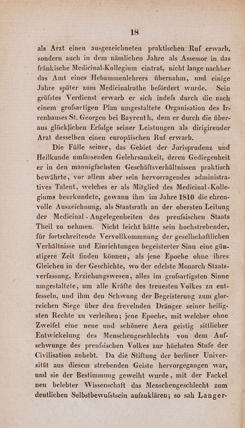 als Arzt einen ausgezeichneten praktischen Ruf erwarb, sondern auch in dem nämlichen Jahre als Assessor in das fränkische Medicinal-Kollegium eintrat, nicht lange nachher das Amt eines Hebammenlehrers übernahm, und einige Jahre später zum Medieinalrathe befördert wurde. Sein gröfstes Verdienst erwarb er sich indefs durch die nach einem grolsartigen Plan umgestaltete Organisation des Ir- renhauses St. Georgen bei Bayreuth, dem er durch die über- aus glücklichen ‚Erfolge seiner Leistungen als dirigirender Arzt desselben einen europäischen Ruf erwarb. Die Fülle seiner, das Gebiet der Jurisprudenz und Heilkunde umfassenden Gelehrsamkeit, deren Gediegenheit er in den mannigfaächsten Geschäftsverhältnissen praktisch bewährte, vor allem aber sein hervorragendes administra- tives Talent, welches er als Mitglied des Medicinal-Kolle- giums beurkundete, gewann ihm im Jahre 1810 die ehren- volle Auszeichnung, als Staatsrath an der obersten Leitung der Medicinal- Angelegenheiten des preulsischen Staats Theil zu nehmen. Nicht leicht hätte sein hochstrebender, für fortschreitende Vervollkommnung der gesellschaftlichen Verhältnisse und Einrichtungen begeisterter Sinn eine gün- stigere Zeit finden können, als jene Epoche ohne ihres Gleichen in der Geschichte, wo der edelste Monarch Staats- verfassung, Erziehungswesen, alles im grofsartigsten Sinne umgestallete, um alle Kräfte des treuesten Volkes zu ent- fesseln, und ihm den Schwung der Begeisterung zum glor- reichen Siege über den frevelnden Dränger seiner heilig- sten Rechte zu verleihen; jene Epoche, mit welcher ohne Zweifel eine neue und schönere Aera geistig sittlicher Entwickelung des Menschengeschlechts von dem Auf- schwunge des preufsischen Volkes zur höchsten Stufe der Civilisation anhebt. Da die Stiftung der berliner Univer- sität aus diesem strebenden Geiste hervorgegangen war, und sie der Bestimmung geweiht wurde, mit der Fackel neu belebter Wissenschaft das Menschengeschlecht zum deutlichen Selbstbewulstsein aufzuklären; so sah Langer-