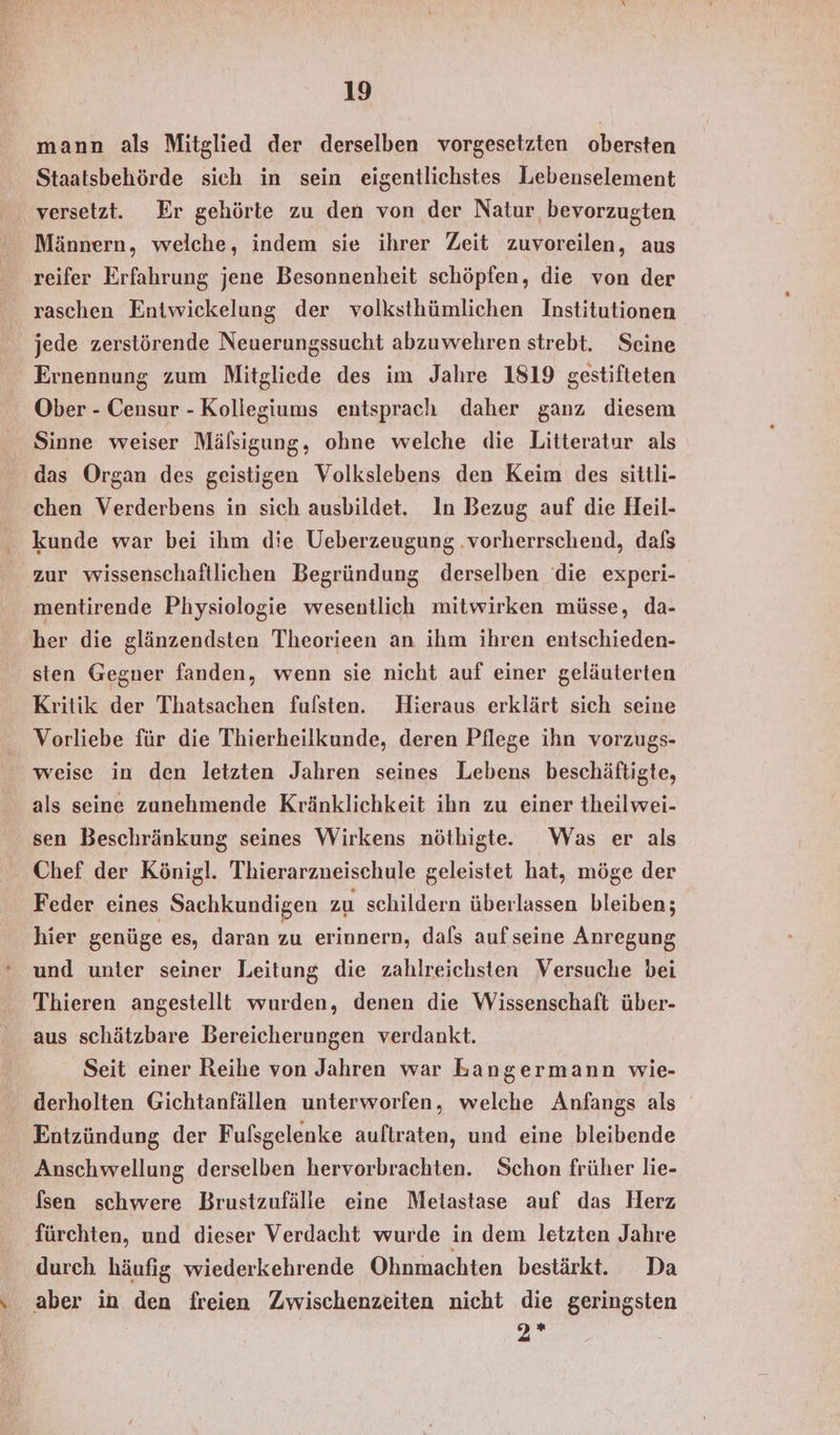 mann als Mitglied der derselben vorgesetzten obersten Staatsbehörde sich in sein eigentlichstes Lebenselement versetzt. Er gehörte zu den von der Natur bevorzugten Männern, welche, indem sie ihrer Zeit zuvoreilen, aus reifer Erfahrung jene Besonnenheit schöpfen, die von der raschen Entwickelung der volksthümlichen Institutionen jede zerstörende Neuerungssucht abzuwehren strebt. Seine Ernennung zum Mitgliede des im Jahre 1819 gestifteten Ober - Censur - Kollegiums entsprach daher ganz diesem Sinne weiser Mälsigung, ohne welche die Litteratur als das Organ des geistigen Volkslebens den Keim des sittli- chen Verderbens in sich ausbildet. In Bezug auf die Heil- kunde war bei ihm die Ueberzeugung .vorherrschend, dafs zur wissenschaftlichen Begründung derselben die experi- mentirende Physiologie wesentlich mitwirken müsse, da- her die glänzendsten Theorieen an ihm ihren entschieden- sten Gegner fanden, wenn sie nicht auf einer geläuterten Kritik der Thatsachen fulsten. Hieraus erklärt sich seine Vorliebe für die Thierheilkunde, deren Pflege ihn vorzugs- weise in den letzten Jahren seines Lebens beschäftigte, als seine zunehmende Kränklichkeit ihn zu einer theilwei- sen Beschränkung seines Wirkens nöthigte.e Was er als Feder eines Sachkundigen zu schildern überlassen bleiben; hier genüge es, daran zu erinnern, dafs aufseine Anregung und unter seiner Leitung die zahlreichsten Versuche bei Thieren angestellt wurden, denen die Wissenschaft über- aus schätzbare Bereicherungen verdankt. Seit einer Reihe von Jahren war Langermann wie- derholten Gichtanfällen unterworfen, welche Anfangs als Entzündung der Fufsgelenke auftraten, und eine bleibende Anschwellung derselben hervorbrachten. Schon früher lie- fsen schwere Brustzufälle eine Metastase auf das Herz fürchten, und dieser Verdacht wurde in dem letzten Jahre durch häufig wiederkehrende Ohnmachten bestärkt. Da 7.