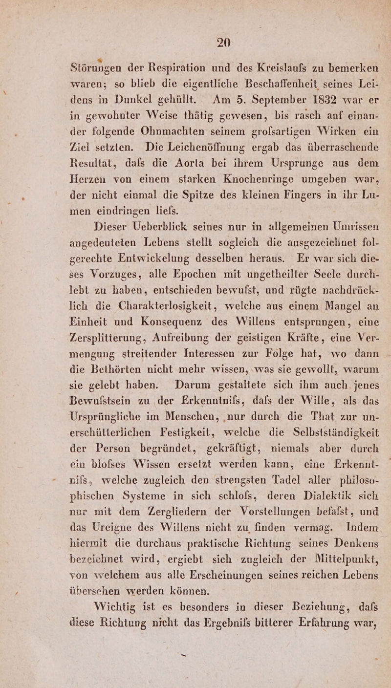 Störungen der Respiration und des Kreislaufs zu bemerken waren; so blieb die eigentliche Beschaffenheit seines Lei- dens in Dunkel gehüllt. Am 5. September 1832 war er in gewohnter Weise thätig gewesen, bis rasch auf einan- der folgende Ohnmachten seinem grolsartigen Wirken ein Ziel setzten. Die Leichenöflnung ergab das überraschende Resultat, dafs die Aorta bei ihrem Ursprunge aus dem Herzen von einem starken Knochenringe umgeben war, der nicht einmal die Spitze des kleinen Fingers in ihr Lu- men eindringen liels. Dieser Ueberblick seines nur in allgemeinen Umrissen angedeuteten Lebens stellt sogleich die ausgezeichnet fol- gerechte Entwickelung desselben heraus. Er war sich die- ses Vorzuges, alle Epochen mit ungetheilter Seele durch- lebt zu haben, entschieden bewulst, und rügte nachdrück- lich die Charakterlosigkeit, welche aus einem Mangel an Einheit und Konsequenz des Willens entsprungen, eine Zersplitierung, Aufreibung der geistigen Kräfte, eine Ver- mengung streitender Interessen zur Folge hat, wo dann die Bethörten nicht mehr wissen, ‚was sie gewollt, warum sie gelebt haben. Darum gestaltete sich ihm auch. jenes Bewußstsein zu der Erkenntnils, dafs der Wille, als das Ursprüngliche im Menschen, ‚nur durch die That zur un- erschütterlichen Festigkeit, welche die Selbstständigkeit der Person begründet, gekrältigt, niemals aber durch ein blofses Wissen ersetzt werden kann, eine Erkennt- nils, welche zugleich den strengsten Tadel aller philoso- phischen Systeme in sich schlols, deren Dialektik sich nur mit dem Zergliedern der Vorstellungen befalst, und das Ureigne des Willens nicht zu finden vermag. Indem hiermit die durchaus praktische Richtung seines Denkens bezeichnet wird, ergiebt sich zugleich der Mittelpunkt, von welchem aus alle Erscheinungen seines reichen Lebens übersehen werden können. Wichtig ist es besonders in dieser Beziehung, dafs diese Richtung nicht das Ergebnils bitterer Erfahrung war,