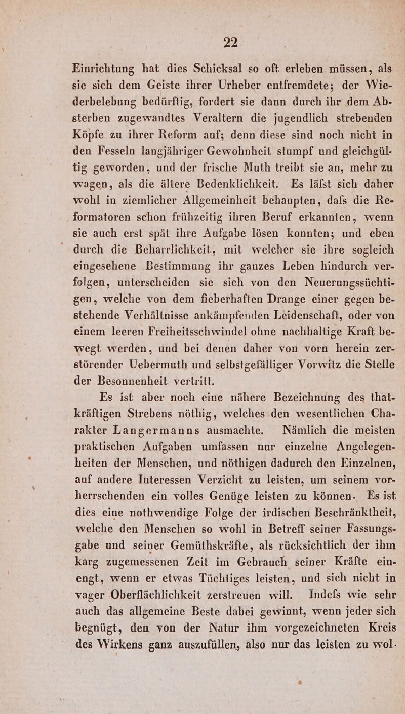 Einrichtung hat dies Schicksal so oft erleben müssen, als sie sich dem Geiste ihrer Urheber entfremdete; der Wie- derbelebung bedürftig, fordert sie dann durch ihr dem Ab- sterben zugewandles Veraltern die jugendlich strebenden Köpfe zu ihrer Reform auf; denn diese sind noch nicht in den Fesseln langjähriger Gewohnheit stumpf und gleichgül- tig geworden, und der frische Muth treibt sie an, mehr zu wagen, als die ältere Bedenklichkeit. Es lälst sich daher wohl in ziemlicher Allgemeinheit behaupten, dafs die Re- formatoren schon frühzeitig ihren Beruf erkannten, wenn sie auch erst spät ihre Aufgabe lösen konnten; und eben durch die Beharrlichkeit, mit welcher sie ihre sogleich eingesehene Bestimmung ihr ganzes Leben hindurch ver- folgen, unterscheiden sie sich von den Neuerungssüchti- gen, welche von dem fieberhaften Drange einer gegen be- stehende Verhältnisse ankämpfenden Leidenschaft, oder von einem leeren Freiheitsschwindel ohne nachhaltige Kraft be- wegt werden, und bei denen daher von vorn herein zer- störender Uebermuth und selbstgefälliger Vorwitz die Stelle der Besonnenheit vertritt. Es ist aber noch eine nähere Bezeichnung des that- kräftigen Strebens nöthig, welches den wesentlichen Cha- rakter Langermanns ausmachte.e Nämlich die meisten praktischen Aufgaben umfassen nur einzelne Angelegen- heiten der Menschen, und nöthigen dadurch den Einzelnen, auf andere Interessen Verzicht zu leisten, um seinem vor- herrschenden ein volles Genüge leisten zu können. Es ist, dies eine nothwendige Folge der irdischen Beschränktheit, welche den Menschen so wohl in Betrefl seiner Fassungs- gabe und seiner Gemüthskräfte, als rücksichtlich der ihm karg zugemessenen Zeit im Gebrauch seiner Kräfte ein- engt, wenn er etwas Tüchtiges leisten, und sich nicht in vager Oberflächlichkeit zerstreuen will. Indefs wie sehr auch das allgemeine Beste dabei gewinnt, wenn jeder sich begnügt, den von der Natur ihm vorgezeichneten Kreis des Wirkens ganz auszufüllen, also nur das leisten zu wol-