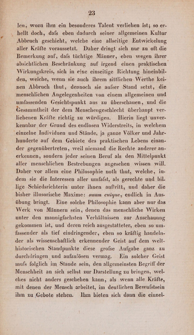 len, wozu ihm ein besonderes Talent verliehen ist; so er- ‚ hellt doch, dafs eben dadurch seiner allgemeinen Kultur Abbruch geschieht, welche eine allseitige Entwickelung aller Kräfte voraussetzt. Daher dringt sich nur zu oft die Bemerkung auf, dals tüchtige Männer, eben wegen ihrer Wirkungskreis, sich in eine einseitige Richtung hineinbil- den, welche, wenn sie auch ihrem sittlichen- Werthe kei- nen Abbruch thut, dennoch sie aulser Stand setzt, die menschlichen Angelegenheiten von einem allgemeinen und umfassenden Gesichtspunkt aus zu überschauen, und die Gesammtheit der dem Menschengeschlecht überbaupt ver- liehenen Kräfte richtig zu, würdigen. Hierin liegt unver- kennbar der Grund des endlosen Widerstreits, in welchem ‚einzelne Individuen und Stände, ja ganze Völker und Jahr- hunderte auf dem Gebiete des praktischen Lebens einan- der gegenübertreten, weil niemand die Rechie anderer an- erkennen, sondern jeder seinen Beruf als den Mittelpunkt aller menschlichen Bestrebungen angesehen wissen will. Daher vor allem eine Philosophie noth thut, welche, in- dem sie die Interessen aller umfalst, als gerechte und bil. lige Schiedsrichterin unter ihnen auftritt, und daher die bisher illusorische Maxime: suum cuique, endlich in Aus- übung bringt. Eine solche Philosophie kann aber nur das Werk von Männern sein, denen das menschliche Wirken unter den mannigfachsten Verhältnissen zur Anschauung gekommen ist, und deren reich ausgestatteter, eben so um- fassender als tief eindringender, eben so kräftig handeln- der als wissenschaftlich erkennender Geist auf dem welt- historischen Standpunkte diese grofse Aufgabe ganz zu durchdringen und aufzulösen vermag. Ein soleher Geist mufs folglich im Stande sein, den allgemeinsten Begriff der Menschheit an sich selbst zur Darstellung zu bringen, wel- ches nicht anders geschehen kann, als wenn alle Kräfte, mit denen der Mensch arbeitet, im deutlichen Bewulstsein ihm zu Gebote stehen. Ihm bieten sich dann die einzel-