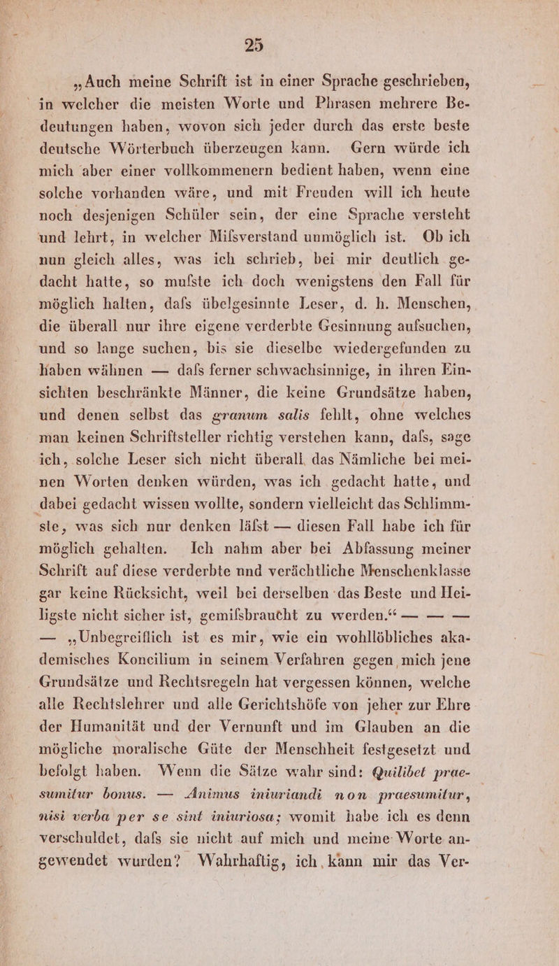 „Auch meine Schrift ist in einer Sprache geschrieben, in welcher die meisten Worte und Phrasen mehrere Be- deutungen haben, wovon sich jeder durch das erste beste deutsche Wörterbuch überzeugen kann. Gern würde ich mich aber einer vollkommenern bedient haben, wenn eine solche vorhanden wäre, und mit Freuden will ich heute noch desjenigen Schüler sein, der eine Sprache versteht und lehrt, in welcher Milsverstand unmöglich ist. Ob ich nun gleich alles, was ich schrieb, bei mir deutlich ge- dacht hatte, so mufste ich doch wenigstens den Fall für möglich halten, dafs übelgesinnte Leser, d. h. Menschen, die überall nur ihre eigene verderbte Gesinnung aufsuchen, und so lange suchen, bis sie dieselbe wiedergefunden zu haben wähnen — dals ferner schwachsinnige, in ihren Ein- sichten beschränkte Männer, die keine Grundsätze haben, und denen selbst das granum salis fehlt, ohne welches man keinen Schriftsteller richtig verstehen kann, dafs, sage ich, solche Leser sich nicht überali das Nämliche bei mei- nen Worten denken würden, was ich gedacht hatte, und ‚dabei gedacht wissen wollte, sondern vielleicht das Schlimm- ste, was sich nur denken läfst — diesen Fall habe ich für möglich gehalten. Ich nahm aber bei Abfassung meiner Schrift auf diese verderbte nnd verächtliche Nrenschenklasse gar keine Rücksicht, weil bei derselben ‘das Beste und Hei- ligste nicht sicher ist, gemilsbraucht zu werden.“ — — — — „Unbegreiflich ist es mir, wie ein wohllöbliches aka- demisches Koncilium in seinem Verfahren gegen mich jene Grundsätze und Rechtsregeln hat vergessen können, welche alle Rechtslehrer und alle Gerichtshöfe von jeher zur Ehre der Humanität und der Vernunft und im Glauben an die mögliche moralische Güte der Menschheit festgesetzt und befolgt haben. Wenn die Sätze wahr sind: Quilibet prae- sumiltur bonus. — Animus iniuriandi non praesumitur, | nisi verba per se sint iniuriosa; womit habe ich es denn verschuldet, dafs sie nicht auf mich und meme: Worte an- gewendet wurden? Wahrhaftig, ich, kann mir das Ver-
