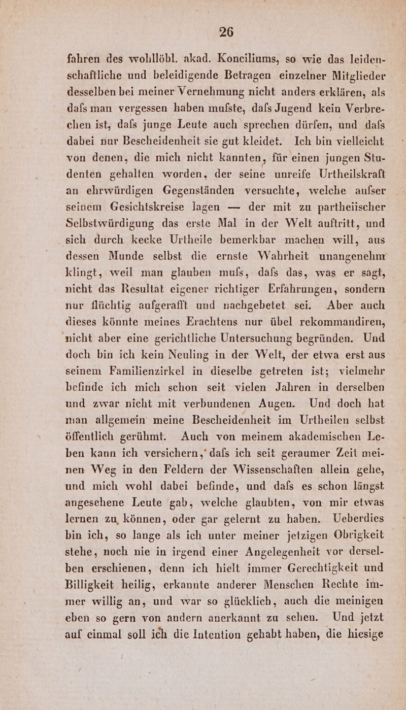 fahren des wohllöbl. akad. Konciliums, so wie das leiden- schaftliche und beleidigende Betragen einzelner Mitglieder desselben bei meiner Vernehmung nicht anders erklären, als dafs man vergessen haben mulste, dafs Jugend kein Verbre- chen ist, dals junge Leute auch sprechen dürfen, und dafs dabei nur Bescheidenheit sie gut kleidet. Ich bin vielleicht von denen, die mich nicht kannten, für einen jungen Stu- denten gehalten worden, der seine unreife Urtheilskraft an ehrwürdigen Gegenständen versuchte, welche aufser seinem Gesichtskreise lagen — der mit zu partheiischer Selbstwürdigung das erste Mal in der Welt auftritt, und ‚sich durch keeke Urtheile bemerkbar machen will, aus dessen Munde selbst die ernste Wahrheit unangenehm klingt, weil man glauben muls, dafs das, was er sagt, nicht das Resultat eigener richtiger Erfahrungen, sondern nur flüchtig aufgerafft und nachgebetet sei. Aber auch dieses könnte meines Erachtens nur übel rekommandiren, nicht aber eine gerichtliche Untersuchung begründen. Und doch bin ich kein Neuling in der Welt, der etwa erst aus seinem Familienzirkel in dieselbe getreten ist; vielmehr befinde ich mich schon seit vielen Jahren in derselben und zwar nicht mit verbundenen Augen. Und doch hat man allgemein meine Bescheidenheit im Urtheilen selbst öffentlich gerühmt. Auch von meinem akademischen Le- ben kann ich versichern,‘ dafs ich seit geraumer Zeit mei- nen Weg in den Feldern der Wissenschaften allein gehe, und mich wohl dabei befinde, und dafs es schon längst angesehene Leute gab, welche glaubten, von mir etwas lernen zu, können, oder gar gelernt zu haben. Ueberdies bin ich, so lange als ich unter meiner jetzigen Obrigkeit stehe, noch nie in irgend einer Angelegenheit vor dersel- ben erschienen, denn ich hielt immer Gerechtigkeit und Billigkeit heilig, erkannte anderer Menschen Rechte im- mer willig an, und war so glücklich, auch die meinigen . eben so gern von andern anerkannt zu schen. Und jetzt auf einmal soll ich die Intention gehabt haben, die hiesige