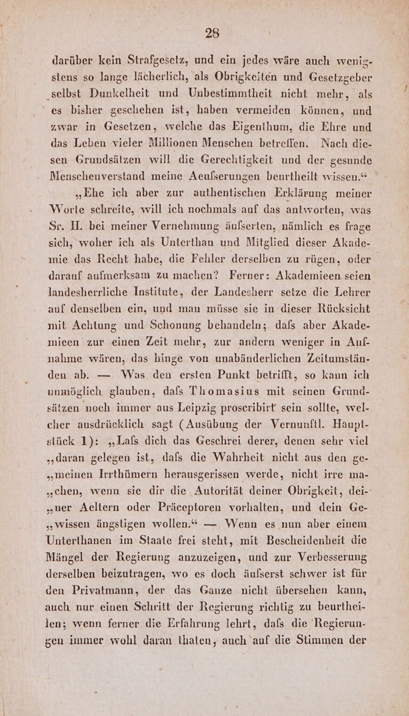 darüber kein Strafgesetz, und ein jedes wäre auch wenig- stens so lange lächerlich, als Obrigkeiten und Gesetzgeber ‚selbst Dunkelheit und Unbestimmtheit nicht mehr, als ‘es bisher geschehen ist, haben vermeiden können, und zwar in Gesetzen, welche das Eigenthum, die Ehre und das Leben vieler Millionen Menschen betreffen. Nach die- sen Grundsätzen will die Gerechtigkeit und der gesunde Menschenverstand meine Aeulserungen beurtheilt wissen.“ „Ehe ich aber zur authentischen Erklärung meiner Worte schreite, will ich nochmals auf das antworten, was Sr. H. bei meiner Vernehmung äufserten, nämlich es frage sich, woher ich als Unterthan und Mitglied dieser Akade- mie das Recht habe, die Fehler derselben zu rügen, oder darauf aufmerksam zu machen? Ferner: Akademieen seien landesherrliche Institute, der Landesherr setze die Lehrer auf denselben ein, und man müsse sie in dieser Rücksicht mit Achtung und Schonung behandeln; dafs aber Akade- mieen zur einen Zeit mehr, zur andern weniger in Auf- nahme wären, das hinge von unabänderlichen Zeitumstän- den ab. — Was den ersten Punkt betrifft, so kann ich unmöglich glauben, dafs Thomasius mit seinen Grund- sätzen noch immer aus Leipzig proseribirt sein sollte, wel- cher ausdrücklich sagt (Ausübung der Vernunftl. Haupt- stück 1): „Lals dich das Geschrei derer, denen sehr viel „daran gelegen ist, dafs die Wahrheit nicht aus den ge- „meinen Irrthümern herausgerissen werde, nicht irre ma- „chen, wenn sie dir die Autorität deiner Obrigkeit, dei- „ner Aeltern oder Präceptoren vorhalten, und dein Ge- „wissen ängstigen wollen.“ — Wenn es nun aber einem Unterthanen im Staate frei steht, mit Bescheidenheit die Mängel der Regierung anzuzeigen, und zur Verbesserung derselben beizutragen, wo es doch äufserst schwer ist für den Privatmann, der das Ganze nicht übersehen kann, auch nur einen Schritt der Regierung richtig zu beurthei- len; wenn ferner die Erfahrung lehrt, dafs die Regierun- gen immer wohl daran thalen, auch auf die Stimmen der