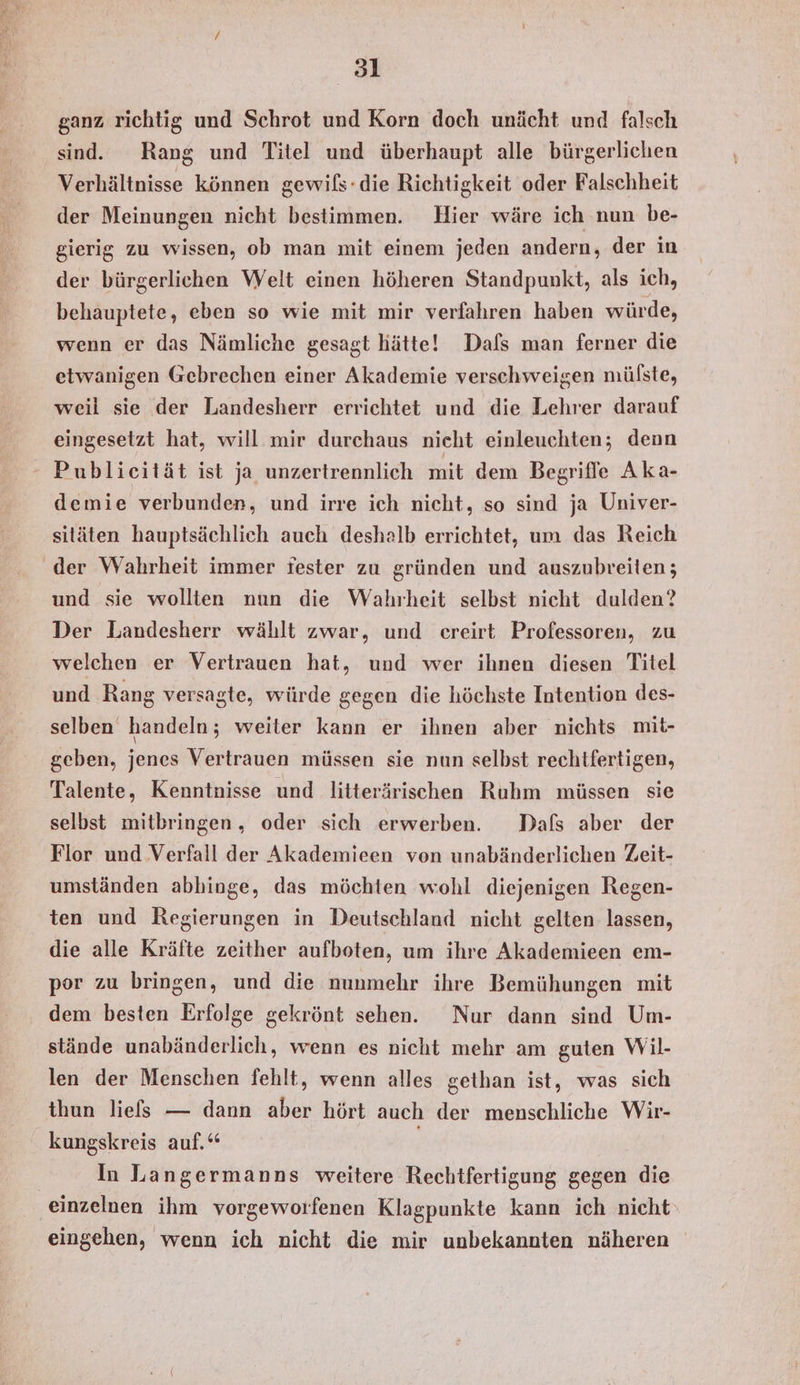 sl ganz richtig und Schrot und Korn doch unächt und falsch sind. Rang und Titel und überhaupt alle bürgerlichen Verhältnisse können gewils-die Richtigkeit oder Falschheit der Meinungen nicht bestimmen. Hier wäre ich nun be- gierig zu wissen, ob man mit einem jeden andern, der in der bürgerlichen Welt einen höheren Standpunkt, als ich, behauptete, eben so wie mit mir verfahren haben würde, wenn er das Nämliche gesagt hätte! Dafs man ferner die etwanigen Gebrechen einer Akademie verschweigen mülste, weil sie der Landesherr errichtet und die Lehrer darauf eingesetzt hat, will mir durchaus nicht einleuchten; denn Publicität ist ja unzertrennlich mit dem Begriffe Aka- demie verbunden, und irre ich nicht, so sind ja Univer- sitäten hauptsächlich auch deshalb errichtet, um das Reich der Wahrheit immer fester zu gründen und auszubreiten; und sie wollten nun die Wahrheit selbst nicht dulden? Der Landesherr wählt zwar, und creirt Professoren, zu welchen er Vertrauen hat, und wer ihnen diesen Titel und Rang versagte, würde gegen die höchste Intention des- selben handeln; weiter kann er ihnen aber nichts mit- geben, jenes Vertrauen müssen sie nun selbst rechtfertigen, Talente, Kenntnisse und litterärischen Ruhm müssen sie selbst mitbringen, oder sich erwerben. Dafs aber der Flor und Verfall der Akademieen von unabänderlichen Zeit- umständen abhinge, das möchten wohl diejenigen Regen- ten und Regierungen in Deutschland nicht gelten lassen, die alle Kräfte zeither aufboten, um ihre Akademieen em- por zu bringen, und die nunmehr ihre Bemühungen mit dem besten Erfolge gekrönt sehen. Nur dann sind Um- stände unabänderlich, wenn es nicht mehr am guten Wil- len der Menschen fehlt, wenn alles gethan ist, was sich thun liefs — dann aber hört auch der menschliche Wir- kungskreis auf.“ In Langermanns weitere Rechtfertigung gegen die einzelnen ihm vorgeworfenen Klagpunkte kann ich nicht eingehen, wenn ich nicht die mir unbekannten näheren