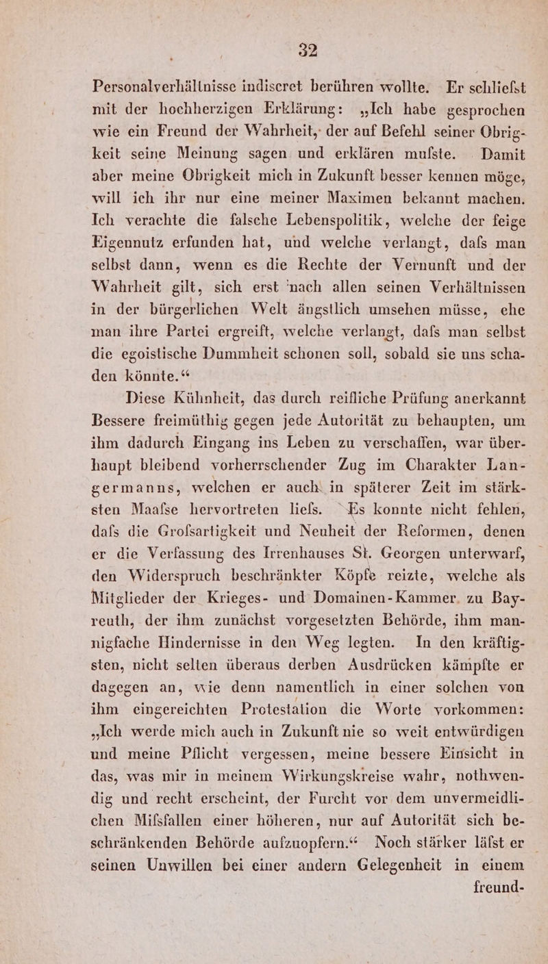 Personalverhältnisse indiseret berühren wollte. Er schliefst mit der hochherzigen Erklärung: „Ich habe gesprochen wie ein Freund der Wahrheit, der auf Befehl seiner Obrig- keit seine Meinung sagen und erklären mufste. Damit aber meine Obrigkeit mich in Zukunft besser kennen möge, will ich ihr nur eine meiner Maximen bekannt machen. Ich verachte die falsche Lebenspolitik, welche der feige Eigennutz erfunden hat, und welche verlangt, dafs man selbst dann, wenn es die Rechte der Vernunft und der Wahrheit gilt, sich erst 'nach allen seinen Verhältnissen in der bürgerlichen Welt ängstlich umsehen müsse, ehe man ihre Partei ergreift, welche verlangt, dafs man selbst die egoistische Dummheit schonen soll, sobald sie uns scha- den könnte.“ Diese Külnheit, das durch reifliche Prüfung anerkannt Bessere freimüthig gegen jede Autorität zu behaupten, um ihm dadurch Eingang ins Leben zu verschaffen, war über- haupt bleibend vorherrschender Zug im Charakter Lan- germanns, welchen er auch! in späterer Zeit im stärk- sten Maafse hervortreten liels. Es konnte nicht fehlen, dafs die Grofsartigkeit und Neuheit der Reformen, denen er die Verfassung des Irrenhauses St. Georgen unterwarf, den Widerspruch beschränkter Köpfe reizte, welche als Mitglieder der Krieges- und Domainen-Kammer. zu Bay- reuth, der ihm zunächst vorgesetzten Behörde, ihm man- nigfache Hindernisse in den Weg legten. In den kräftig- sten, nicht selten überaus derben Ausdrücken kämpfte er dagegen an, wie denn namentlich in einer solchen von ihm eingereichten Protestalion die Worte vorkommen: „ich werde mich auch in Zukunft nie so weit entwürdigen und meine Pflicht vergessen, meine bessere Einsicht in das, was mir in meinem Wirkungskreise wahr, nothwen- dig und recht erscheint, der Furcht vor dem unvermeidli- chen Mifsfallen einer höheren, nur auf Autorität sich be- schränkenden Behörde aufzuopfern.‘“ Noch stärker läfst er seinen Unwillen bei einer andern Gelegenheit in einem freund-