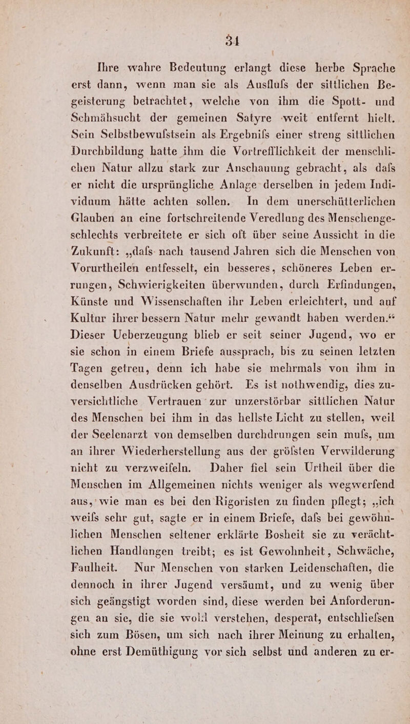 Ihre wahre Bedeutung erlangt diese herbe Sprache erst dann, wenn man sie als Ausflufs der sittlichen Be- geisterung betrachtet, welche von ihm die Spott- und Schmähsucht der gemeinen Satyre weit entfernt hielt. Sein Selbstbewulstsein als Ergebnils einer streng sittlichen Durchbildung hatte ihm die Vortrefllichkeit der menschli- ehen Natur allzu stark zur Anschauung gebracht, als dafs er nicht die ursprüngliche Anlage derselben in jedem Indi- viduum hätte achten sollen. In dem unerschütterlichen Glauben an eine fortschreitende Veredlung des Menschenge- schlechts verbreitete er sich oft über seine Aussicht in die Zukunft: „dafs: nach tausend Jahren sich die Menschen von Vorurtheilen entfesselt, ein besseres, schöneres Leben er- rungen, Schwierigkeiten überwunden, durch Erfindungen, Künste und Wissenschaften ihr Leben erleichtert, und auf Kultur ihrer bessern Natur mehr gewandt haben werden.“ Dieser Ueberzeugung blieb er seit seiner Jugend, wo er sie schon in einem Briefe aussprach, bis zu seinen letzten Tagen getreu, denn ich habe sie mehrmals von ihm in denselben Ausdrücken gehört. Es ist nothwendig, dies zu- versichtliche Vertrauen zur unzerstörbar sittlichen Natur des Menschen bei ihm in das hellste Licht zu stellen, weil der Seelenarzt von demselben durchdrungen sein muls, um an ihrer Wiederherstellung aus der grölsten Verwilderung nicht zu verzweifeln. Daher fiel sein Urtheil über die Menschen im Allgemeinen nichts weniger als wegwerfend aus,’ wie man es bei den Rigoristen zu finden pflegt; „ich weils sehr gut, sagte er in einem Briefe, dafs bei gewöhn- | lichen Menschen seltener erklärte Bosheit sie zu verächt- lichen Handlungen treibt; es ist Gewohnheit, Schwäche, Faulheit. Nur Menschen von starken Leidenschaften, die dennoch in ihrer Jugend versäumt, und zu wenig über sich geängstigt worden sind, diese werden bei Anforderun- gen an sie, die sie wol:il verstehen, desperat, entschliefsen sich zum Bösen, um sich nach ihrer Meinung zu erhalten, ohne erst Demüthigung vor sich selbst und anderen zu er-