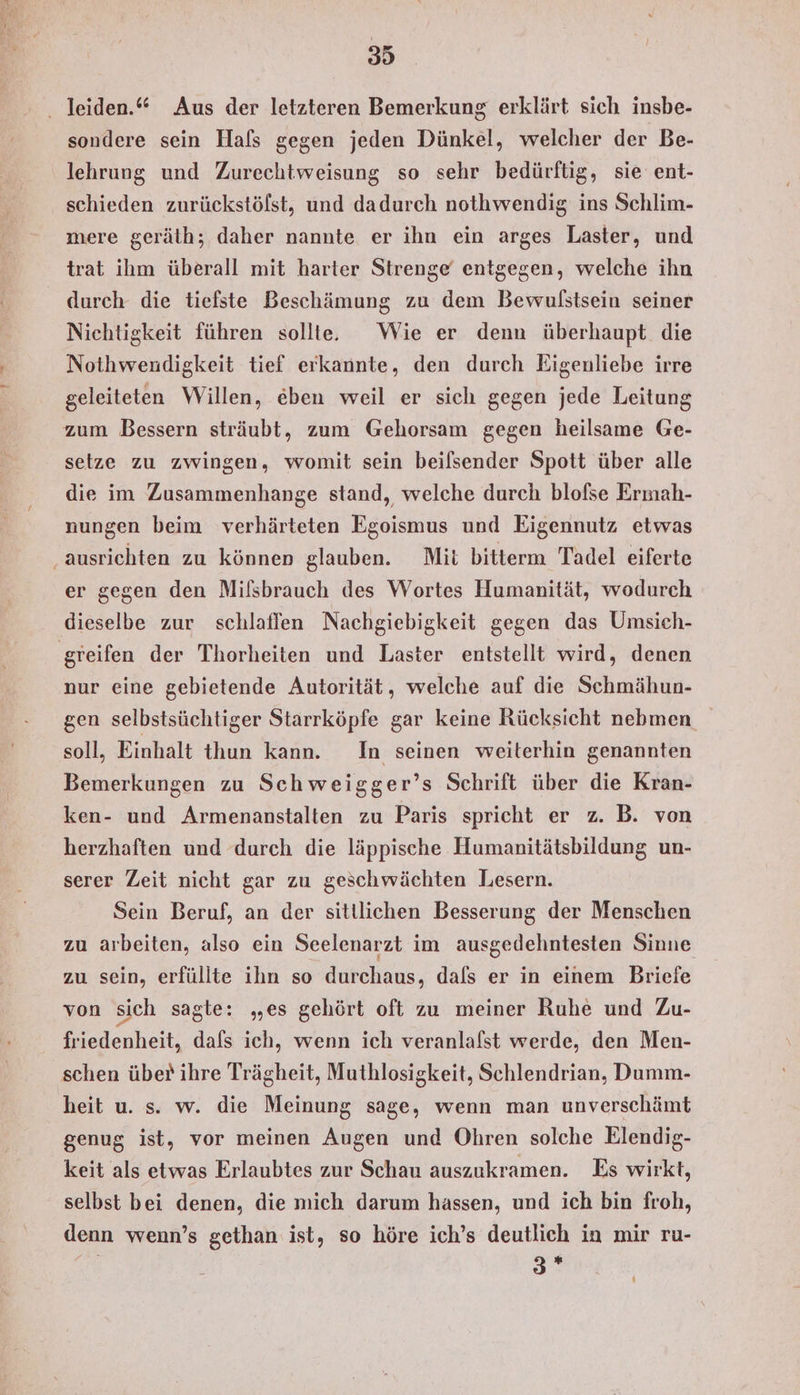 sondere sein Hafs gegen jeden Dünkel, welcher der Be- lehrung und Zurechtweisung so sehr bedürftig, sie ent- schieden zurückstölst, und dadurch nothwendig ins Schlim- mere geräth; daher nannte er ihn ein arges Laster, und trat ihm überall mit harter Strenge‘ entgegen, welche ihn durch die tiefste Beschämung zu dem Bewulstsein seiner Nichtigkeit führen sollte Wie er denn überhaupt die Nothwendigkeit tief erkannte, den durch Eigenliebe irre geleiteten Willen, eben weil er sich gegen jede Leitung zum Bessern sträubt, zum Gehorsam gegen heilsame Ge- setze zu zwingen, womit sein beiflsender Spott über alle die im Zusammenhange stand, welche durch blofse Ermah- nungen beim verhärteten Egoismus und Eigennutz etwas ‚ausrichten zu können glauben. Mit bitterm Tadel eiferte er gegen den Milsbrauch des Wortes Humanität, wodurch dieselbe zur schlaffen Nachgiebigkeit gegen das Umsieh- greifen der Thorheiten und Laster entstellt wird, denen nur eine gebietende Autorität, welche auf die Schmähun- gen selbstsüchtiger Starrköpfe gar keine Rücksicht nebmen soll, Einhalt thun kann. In seinen weiterhin genannten Bemerkungen zu Schweigger’s Schrift über die Kran- ken- und Armenanstalten zu Paris spricht er z. B. von herzhaften und durch die läppische Humanitätsbildung un- serer Zeit nicht gar zu geschwächten Lesern. Sein Beruf, an der sittlichen Besserung der Menschen zu arbeiten, also ein Seelenarzt im ausgedehntesten Sinne zu sein, erfüllte ihn so durchaus, dals er in einem Briefe von sich sagte: „es gehört oft zu meiner Ruhe und Zu- friedenheit, dafs ich, wenn ich veranlafst werde, den Men- schen über ihre Trägheit, Muthlosigkeit, Schlendrian, Dumm- heit u. s. w. die Meinung sage, wenn man unverschämt genug ist, vor meinen Augen und Ohren solche Elendig- keit als etwas Erlaubtes zur Schau auszukramen. Es wirkt, selbst bei denen, die mich darum hassen, und ich bin froh, denn wenn’s gethan ist, so höre ich’s deutlich in mir ru- | 2%