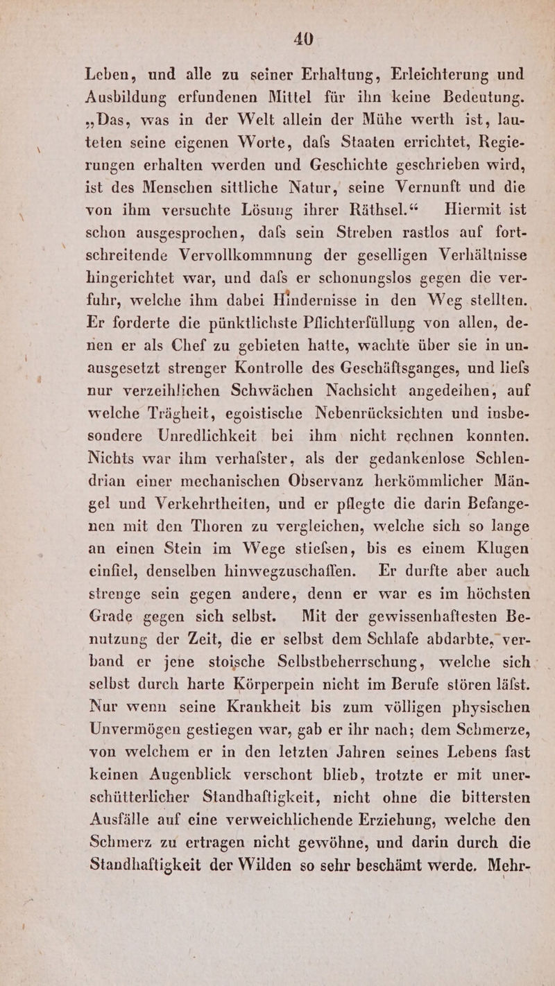 Leben, und alle zu seiner Erhaltung, Erleichterung und Ausbildung erfundenen Mittel für ihn keine Bedeutung. „Das, was in der Welt allein der Mühe werth ist, lau- teten seine eigenen WVorte, dafs Staaten errichtet, Regie- rungen erhalten werden und Geschichte geschrieben wird, ist des Menschen sittliche Natur, seine Vernunft und die von ihm versuchte Lösung ihrer Räthsel.“ Hiermit ist schon ausgesprochen, dafs sein Streben rastlos auf fort- schreitende Vervollkommnung der geselligen Verhältnisse hingerichtet war, und dafs er schonungslos gegen die ver- fuhr, welche ihm dabei Hindernisse in den Weg stellten. Er forderte die pünktlichste Pflichterfüllung von allen, de- nen er als Chef zu gebieten hatte, wachte über sie in un- ausgesetzt strenger Kontrolle des Geschäftsganges, und liels nur verzeihlichen Schwächen Nachsicht angedeihen, auf welche Trägheit, egoistische Nebenrücksichten und insbe- sondere Unredlichkeit bei ihm nicht rechnen konnten. Nichts war ihm verhalster, als der gedankenlose Schlen- drian einer mechanischen Observanz herkömmlicher Män- gel und Verkehrtheiten, und er pflegte die darin Befange- nen mit den Thoren zu vergleichen, welche sich so lange an einen Stein im Wege stielsen, bis es einem Klugen einfiel, denselben hinwegzuschaflen. Er durfte aber auch strenge sein gegen andere, denn er war es im höchsten Grade gegen sich selbst. Mit der gewissenhaftesten Be- nutzung der Zeit, die er selbst dem Schlafe abdarbte, ver- band er jene stoische Selbstbeherrschung, welche sich selbst durch harte Körperpein nicht im Berufe stören läfst. Nur wenn seine Krankheit bis zum völligen physischen Unvermögen gestiegen war, gab er ihr nach; dem Schmerze, von welchem er in den letzten Jahren seines Lebens fast keinen Augenblick verschont blieb, trotzte er mit uner- schütterlicher Standhaftigkeit, nicht ohne die bittersten Ausfälle auf eine verweichlichende Erziehung, welche den Schmerz zu ertragen nicht gewöhne, und darin durch die Standhaftigkeit der Wilden so sehr beschämt werde. Mehr-