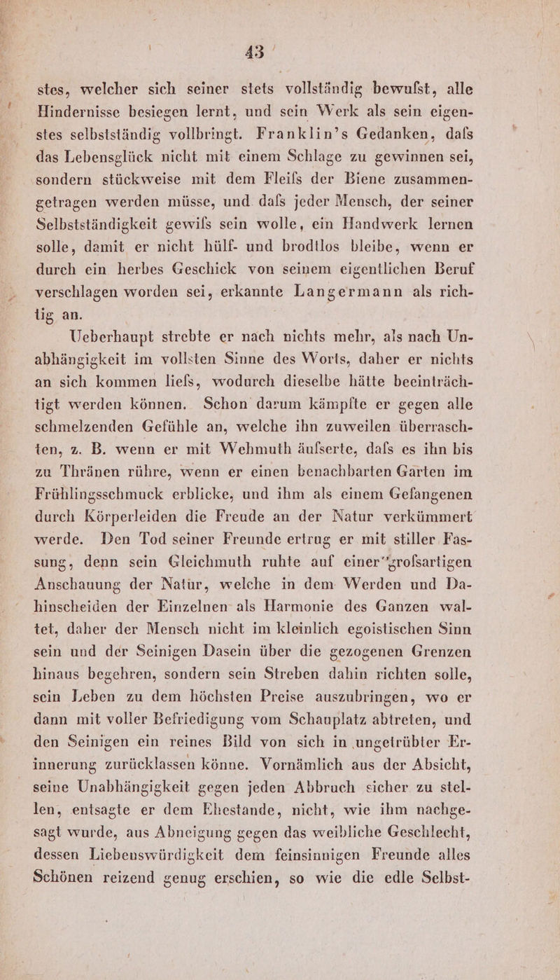 stes, welcher sich seiner stets vollständig bewulst, alle Hindernisse besiegen lernt, und sein Werk als sein eigen- stes selbstständig vollbringt. Franklin’s Gedanken, dals das Lebensglück nicht mit einem Schlage zu gewinnen sei, sondern stückweise mit dem Fleifs der Biene zusammen- getragen werden müsse, und. dals jeder Mensch, der seiner Selbstständigkeit gewils sein wolle, ein Handwerk lernen solle, damit er nicht hülf- und brodtlos bleibe, wenn er durch ein herbes Geschick von seinem eigentlichen Beruf verschlagen worden sei, erkannte Langermann als rich- lig an. Ueberhaupt strebte er nach nichts mehr, als nach Un- abhängigkeit im vollsten Sinne des Worts, daher er nichts an sich kommen liels, wodurch dieselbe hätte beeinträch- tigt werden können. Schon darum kämpfte er gegen alle schmelzenden Gefühle an, welche ihn zuweilen überrasch- ten, z. B. wenn er mit Wehmuth äufserte, dafs es ihn bis zu Thränen rühre, wenn er einen benachbarten Garten im Frühlingsschmuck erblicke, und ihm als einem Gefangenen durch Körperleiden die Freude an der Natur verkümmert werde. Den Tod seiner Freunde ertrug er mit stiller Fäs- sung, denn sein Gleichmuth ruhte auf einergrolsartigen Anschauung der Natur, welche in dem Werden und Da- hinscheiden der Einzelnen als Harmonie des Ganzen wal- tet, daher der Mensch nicht im kleinlich egoistischen Sinn sein und der Seinigen Dasein über die gezogenen Grenzen hinaus begehren, sondern sein Streben dahin richten solle, sein Leben zu dem höchsten Preise auszubringen, wo er dann mit voller Befriedigung vom Schauplatz abtreten, und den Seinigen ein reines Bild von sich in ungetrübter Er- innerung zurücklassen könne. Vornämlich aus der Absicht, seine Unabhängigkeit gegen jeden Abbruch sicher zu stel- len, entsagte er dem Ehestande, nicht, wie ihm nachge- sagt wurde, aus Abneigung gegen das weibliche Geschlecht, dessen Liebenswürdigkeit dem feinsinnigen Freunde alles Schönen reizend genug erschien, so wie die edle Selbst-