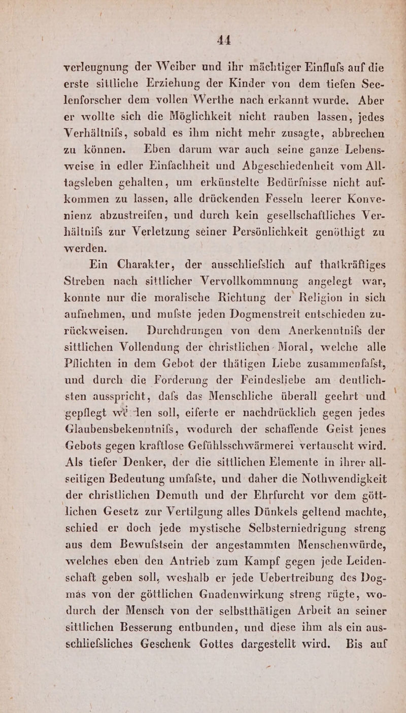 verleugnung der Weiber und ihr mächtiger Einflufs auf die erste sitlliche Erziehung der Kinder von dem tiefen See- lenforscher dem vollen Werthe nach erkannt wurde. Aber er wollte sich die Möglichkeit nicht rauben lassen, jedes Verhältnifs, sobald es ihm nicht mehr zusagte, abbrechen zu können. KEben darum war auch seine ganze Lebens- weise in edler Einfachheit und Abgeschiedenheit vom All- tagsleben gehalten, um erkünstelte Bedürfnisse nicht auf- kommen zu lassen, alle drückenden Fesseln leerer Konve- nienz abzustreifen, und durch kein gesellschaftliches Ver- hältnils zur Verletzung seiner Persönlichkeit genöthigt zu werden. Ein Charakter, der ausschliefslich auf thatkräftiges Streben nach sittlicher Vervollkommnung angelegt war, konnte nur die moralische Richtung der Religion in sich aufnehmen, und mufste jeden Dogmenstreit entschieden zu- rückweisen. Durchdrungen von dem Anerkenntnifs der sittlichen Vollendung der christlichen - Moral, welche alle Pflichten in dem Gebot der thätigen Liebe zusammenfalst, und durch die Forderung der Feindesliebe am deutlich- sten ausspricht, dals das Menschliche überall geehrt und gepflegt we len soll, eiferte er nachdrücklich gegen jedes Glaubensbekenntnils, wodurch der schaflende Geist jenes Gebots gegen kraftlose Gefühlsschwärmerei vertauscht wird. Als tiefer Denker, der die sittlichen Elemente in ihrer all- seitigen Bedeutung umfalste, und daher die Nothwendigkeit der christlichen Demuth und der Ehrfurcht vor dem gött- lichen Gesetz zur Vertilgung alles Dünkels geltend machte, schied er doch jede mystische Selbsterniedrigung streng aus dem Bewufßstsein der angestammten Menschenwürde, welches eben den Antrieb zum Kampf gegen jede Leiden- schaft geben soll, weshalb er jede Uebertreibung des Dog- mäs von der göttlichen Gnadenwirkung streng rügte, wo- durch der Mensch von der selbstthätigen Arbeit an seiner sittlichen Besserung entbunden, und diese ihm als ein aus- schliefsliches Geschenk Gottes dargestelit wird. Bis auf