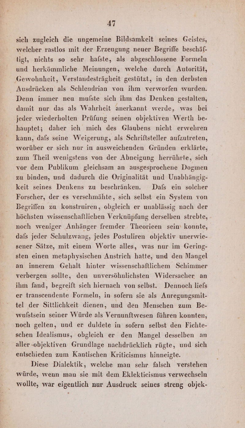 sich zugleich die ungemeine Bildsamkeit seines Geistes, welcher rastlos mit der Erzeugung neuer Begriffe beschäf- tigt, nichts so sehr halste, als abgeschlossene Formein und herkömmliche Meinungen, welche durch Autorität, ‚Gewohnheit, Verstandesträgheit gestützt, in den derbsten _ Ausdrücken als Schlendrian von ihm verworfen wurden. Denn immer neu mulste sich ihm das Denken gestalten, damit nur das als Wahrheit anerkannt werde, was bei jeder wiederholten Prüfung seinen objektiven Werth be- hauptet; daher ich mich des Glaubens nicht erwehren kann, dafs seine Weigerung, als Schriftsteller aufzutreten, worüber er sich nur in ausweichenden Gründen erklärte, zum Theil wenigstens von der Abneigung herrührte, sich vor dem Publikum gleichsam an ausgesprochene Dogmen zu binden, und dadurch die Originalität und Unabhängig- keit seines Denkens zu beschränken. Dafs ein solcher Forscher, der es verschmähte, sich selbst ein System von Begriffen zu konstruiren, obgleich er unablässig nach der höchsten wissenschaftlichen Verknüpfung derselben strebte, noch weniger Anhänger fremder Theorieen sein‘ konnte, dals jeder Schulzwang, jedes Postuliren objektiv unerwie- sener Sätze, mit einem Worte alles, was nur im Gering- sten einen metaphysischen Anstrich hatte, und den Mangel an innerem Gehalt hinter wissenschaftlichem Schimmer verbergen sollte, den unversöhnlichsten Widersacher an ihm fand, begreift sich hiernach von selbst. Dennoch liels er transcendente Formeln, in sofern sie als Anregungsmit- tel der Sittlichkeit dienen, und den Menschen zum Be- wulstsein seiner Würde als Vernunftwesen führen konnten, noch gelten, und er duldete in sofern selbst den Fichte- schen Idealismus, obgleich er den Mangel desselben an aller-objektiven Grundlage nachdrücklich rügte, und sich entschieden zum Kantischen Kritieismus hinneigte. Diese Dialektik, welche man sehr falsch verstehen würde, wenn man sie mit dem Eklektieismus verwechseln wollte, war eigentlich nur Ausdruck seines streng objek-