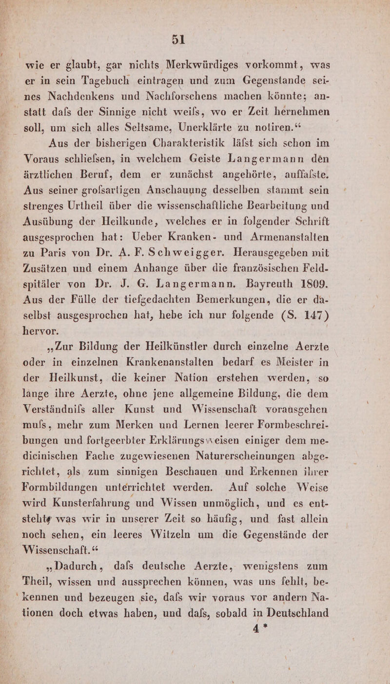 wie er glaubt, gar nichts Merkwürdiges vorkommt, was er in sein Tagebuch eintragen und zum Gegenstande sei- nes Nachdenkens und Nachforschens machen könnte; an- statt dafs der Sinnige nicht weils, wo er Zeit hernehmen soll, um sich alles Seltsame, Unerklärte zu notiren.‘ | Aus der bisherigen Charakteristik läfst sich schon im Voraus schlielsen, in welchem Geiste Langermann den ärztlichen Beruf, dem er zunächst angehörte, auffalste. Aus seiner grolsartigen Anschauung desselben stammt sein sirenges Urtheil über die wissenschaftliche Bearbeitung und Ausübung der Heilkunde, welches er in folgender Schrift ausgesprochen hat: Ueber Kranken- und Armenanstalten zu Paris von Dr. A. F. Schweigger. Herausgegeben mit Zusätzen und einem Anhange über die französischen Feld- spitäler von Dr. J. G@. Langermann. Bayreuth 1809. Aus der Fülle der tiefgedachten Bemerkungen, die er da- selbst ausgesprochen hat, hebe ich nur folgende (S. 147) hervor. | „Zur Bildung der Heilkünstler durch einzelne Aerzte oder in einzelnen Krankenanstalten bedarf es Meister in der Heilkunst, die keiner Nation erstehen werden, so lange ihre Aerzte, ohne jene allgemeine Bildung, die dem Verständnils aller Kunst und Wissenschaft vorausgehen muls, mehr zum Merken und Lernen leerer Formbeschrei- bungen und fortgeerbter Erklärungsweisen einiger dem me- dieinischen Fache zugewiesenen Naturerscheinungen abge- richtet, als zum sinnigen Beschauen und Erkennen ilırer Formbildungen unterrichtet werden. Auf solche Weise wird Kunsterfahrung und Wissen unmöglich, und es ent- steht# was wir in unserer Zeit so häufig, und fast allein noch sehen, ein leeres Witzeln um die Gegenstände der Wissenschaft.“ „Dadurch, dafs deutsche Aerzte, wenigstens zum Theil, wissen und aussprechen können, was uns fehlt, be- Kennen und bezeugen sie, dafs wir voraus vor andern Na- tionen doch etwas haben, und dafs, sobald in Deutschland 4 %