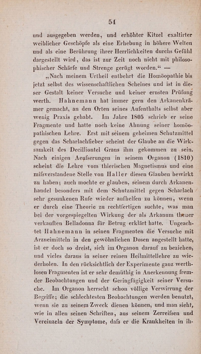 und ausgegeben werden, und erhöhter Kitzel exaltirter weiblicher Geschöpfe als eine Erhebung in höhere Welten und als eine Berührung ihrer Herrlichkeiten durchs Gefühl dargestellt wird, das ist zur Zeit noch nicht mit philoso- phischer Schärfe und Strenge gerügt worden.“ — „Nach meinem Urtheil entbehrt die Homöopathie bie jetzt selbst des wissenschaftlichen Scheines und ist in die- ser Gestalt keiner Versuche und keiner ernsten Prüfung werth. Hahnemann hat immer gern den Arkanenkrä- ‚ mer gemacht, an den Orten seines Aufenthalts selbst aber wenig Praxis gehabt. Im Jahre 1805 schrieb er seine Fragmente und hatte noch keine Ahnung seiner homöo- pathischen Lehre. Erst mit seinem geheimen Schutzmittel gegen das Scharlachfieber scheint der Glaube an die Wirk- samkeit des Deeilliontel Grans ihm gekommen zu ‚sein. Nach einigen Aeulserungen in seinem Organon (1810) scheint die Lehre vom thierischen Magnetismus und eine milsverstandene Stelle von Haller diesen Glauben bewirkt zu haben; auch mochte er glauben, seinem durch Arkanen- handel besonders mit dem Schutzmittel gegen Scharlach sehr gesunkenen Rufe wieder aufhelfen zu können, wenn er durch eine Theorie zu rechtfertigen suchte, was man bei der vorgespiegelten Wirkung der als Arkanum theuer verkauften Belladonna für Betrug erklärt hatte. Ungeach- tet Hahnemann in seinen Fragmenten die Versuche mit Arzneimitteln in den gewöhnlichen Dosen angestellt hatte, ist er doch so dreist, sich im Organon darauf zu beziehen, und vieles daraus in seiner reinen Heilmittellehre zu wie- derholen. In den rücksichtlich der Experimente ganz werth- losen Fragmenten ist er sehr demüthig in Anerkennung frem- der Beobachtungen und der Geringfügigkeit seiner Versu- che. Im Örganon herrscht schon völlige Verwirrung der Begriffe; die schlechtesten Beobachtungen werden benutzt, wenn sie zu seinem Zweck dienen können, und man sieht, wie in allen seinen Schriften, aus seinem Zerreilsen und Vereinzeln der Symptome, dafs er die Krankheiten in ih-