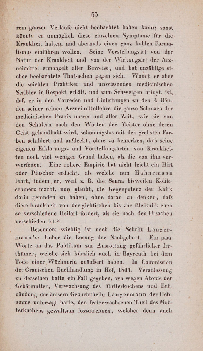 #1) rem ganzen Verlaufe nicht beobachtet haben kann; sonst könnte er unmöglich diese einzelnen Symptome für die Krankheit halten, und abermals einen ganz hohlen Forma- lismus einführen wollen. Seine Vorstellungsart von der Naiur der Krankheit und von der Wirkungsart der Arz- neimittel ermangelt aller Beweise, und hat unzählige si- cher beobachtete Thatsachen gegen sich. Womit er aber die seichten Praktiker und unwissenden medieinischen Sceribler in Respekt erhält, und zum Schweigen bringt, ist, dafs er in den Vorreden und Einleitungen zu den 6 Bin- den seiner reinen Arzneimittellehre die ganze Schmach der medicinischen Praxis unsrer und aller Zeit, wie sie von den Schülern nach den Worten der Meister ohne deren Geist gehandhabt wird, schonungslos mit den grellsten Far- ben schildert und aufdeckt, ohne zu bemerken, dals seine eigenen Erklärungs- und Vorstellungsarten von Krankhei- ten noch viel weniger Grund haben, als die von ihm ver- worfenen. Eine rohere Empirie hat nicht leicht ein Hirt oder Pfuscher erdacht, als welche nun Hahnemann lehrt, indem, er, weil z. B. die Senna bisweilen Kolik- schmerz macht, nun glaubt, die Gegenpotenz der Kolik darin gefunden zu haben, ohne daran zu denken, dals diese Krankheit von der gichtischen bis zur Bleikolik eben ‘so verschiedene Heilart fordert, als sie nach den Ursacheu verschieden ist.“ Besonders wichtig ist noch die Schrift Langer. mann’s: Ueber die Lösung der Nachgeburt. Ein paaı Worte an das Publikum zur Ausrotiuug gefährlicher Irr- thümer, welche sich kürzlich auch in Bayreutlı bei dem Tode einer Wöchnerin geäufsert haben. In Commission der Grauischen Buchhandlung in Hof, 1803. Veranlassung zu derselben hatte ein Fall gegeben, wo wegen Atonie der Gebärmutter, Verwachsung des Mutterkuchens und Ent. zündung der äuflsern Geburtstheile Langermann der Heb- amme untersagt hatte, den festgewachsenen Theil des Mut- terkuchens gewaltsam loszutrennen, welcher dena auch