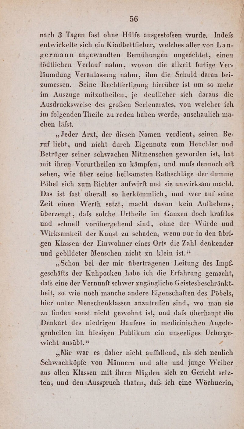 nach 3 Tagen fast ohne Hülfe ausgestofsen wurde. Indefs entwickelte sich ein Kindbettfieber, welches aller von Lan- germann angewandten Bemühungen ungeachtet, einen tödtlichen Verlauf nahm, wovon die allzeit fertige Ver- läumdung Veranlassung nahm, ihm die Schuld daran bei- zumessen. Seine Rechtfertigung hierüber ist um so mehr im Auszuge mitzutheilen, je deutlicher sich daraus die Ausdrucksweise des grolsen Seelenarztes, von welcher ich im folgenden Theile zu reden haben werde, anschaulich ma- chen lälst. „Jeder Arzt, der diesen Namen verdient, seinen Be- ruf liebt, und nicht durch Eigennutz zum Heuchler und Betrüger seiner schwachen Mitmenschen geworden ist, hat mit ihren Vorurtheilen zu kämpfen, und muls dennoch oft sehen, wie über seine heilsamsten Rathschläge der dumme Pöbel sich zum Richter aufwirft und sie unwirksam macht. Das ist fast überall so herkömmlich, und wer auf seine Zeit einen Werth setzt, macht davon kein Aufhebens, überzeugt, dafs solche Urtheile im Ganzen doch kraftlos und schnell vorübergehend sind, ohne der Würde und Wirksamkeit der Kunst zu schaden, wenn nur in den übri- gen Klassen der Einwohner eines Orts die Zahl denkender und gebildeter Menschen nicht zu klein ist.‘ „Schon bei der mir übertragenen Leitung des Impf- geschäfts der Kuhpocken habe ich die Erfahrung gemacht, dafs eine der Vernunft schwer zugängliche Geistesbeschränkt- heit, so. wie noch manche andere Eigenschaften des Pöbels, hier unter Menschenklassen anzutreffen sind, wo man sie zu finden sonst nicht gewohnt ist, und dafs überhaupt die Denkart des niedrigen Haufens in medieinischen Angele- genheiten im hiesigen Publikum ein unseeliges Ueberge- wicht ausübt.“ + „Mir war es daher nicht auffallend, als sich neulich Schwachköpfe von Männern und alte und junge Weiber aus allen Klassen mit ihren Mägden sich zu Gericht setz- ten, und den Ausspruch thaten, dafs ich eine Wöchnerin,