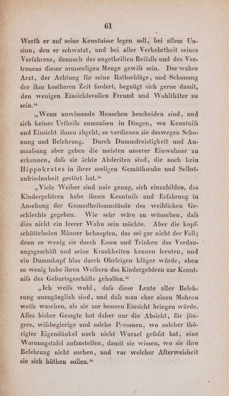 Werth er auf seine Kenntnisse legen soll, bei allem Un- sinn, den er schwatzt, und bei aller Verkehrtheit seines Verfahrens, dennoch des ungelheilten Beifalls und des Ver- trauens dieser armseeligen Menge gewils sein. Der wahre Arzt, der Achtung für seine Rathschläge, und Schonung der ihm kostbaren Zeit fordert, begnügt sich gerne damit, den wenigen Einsichtsvollen Freund und Wohlthäter zu sen.” „Wenn unwissende Menschen bescheiden sind, und und Einsicht ihnen abgeht, so verdienen sie deswegen Scho- 5 maalsung aber geben die meisten unserer Einwohner zu erkennen, dafs sie ächte Abderiten sind, die noch kein Hippokrates in ihrer seeligen Gemüthsruhe und Selbst- zufriedenheit gestört hat.“ „Viele Weiber sind naiv genug, sich einzubilden, das Kindergebären habe ihnen Kenntnils und Erfahrung in Ansehung der Gesundheitsumstände des weiblichen Ge- schlechts gegeben. Wie sehr wäre zu wünschen, dals dies nicht ein leerer Wahn sein möchte. Aber die kopf- schüttelnden Männer behaupten, das sei gar nicht der Fall; denn so wenig sie durch Essen und Trinken das Verdan- ungsgeschäft und seine Krankheiten kennen lernten, und ein Dummkopf blos durch Ohrfeigen klüger würde, eben so wenig habe ihren Weibern das Kindergebären zur Kennt- nils des Geburtsgeschäfts geholfen.“ „Ich weils wohl, dafs diese Leute aller Beleh- rung unzugänglich sind, und dafs man eher einen Mohren weils waschen, als sie zur bessern Einsicht bringen würde. Alles bisher Gesagte hat daher nur die Absicht, für jün- gere, wilsbegierige und solche Prrsonen, wo ‚solcher thö- Warnungsitafel aufzustellen, damit sie wissen, wo sie ihre Belehrung nicht suchen, und vor welcher Afterweisheit sie sich hüthen sollen.“