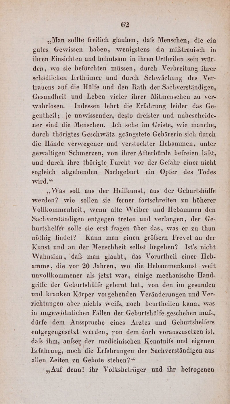 „Man sollte freilich glauben, dafs Menschen, die ein gutes Gewissen haben, wenigstens da milstrauisch in ihren Einsichten und behutsam in ihren Urtheilen sein wür- den, wo sie befürchten müssen, durch Verbreitung ihrer schädlichen Irrthümer und durch Schwächung des Ver- trauens auf die Hülfe und den Rath der Sachverständigen, Gesundheit und Leben vieler ihrer Mitmenschen zu ver- wahrlosen. Indessen lehrt die Erfahrung leider das Ge- gentheil; je unwissender, desto dreister und unbescheide- ner sind die Menschen. Ich sehe im Geiste, wie manche, durch thörigtes Geschwätz geängstete Gebärerin sich durch die Hände verwegener und verstockter Hebammen, unter gewaltigen Schmerzen, von ihrer Afterbürde befreien lälst, und durch ihre thörigte Furcht vor der Gefahr einer nicht sogleich abgehenden Nachgeburt ein Opfer des Todes wird.“ „Was soll aus der Heilkunst, aus der Geburtshülfe werden? wie sollen sie ferner fortschreiten zu höherer Vollkommenheit, wenn alte Weiber und Hebammen den Sachverständigen entgegen treten und verlangen, der Ge- burtshelfer solle sie erst fragen über das, was er zu thun nöthig findet? Kann man einen gröfsern Frevel an der Kunst und an der Menschheit selbst begehen? Ist’s nicht Wahnsinn, dafs man glaubt, das Vorurtheil einer Heb- amme, die vor 20 Jahren, wo die Hebammenkunst. weit unvollkommener als jetzt war, einige mechanische Hand- grifle der Geburtshülfe gelernt hat, von den im gesunden und kranken Körper vorgehenden Veränderungen und Ver- richtungen aber nichts weils, noch beurtheilen kann, was in ungewöhnlichen Fällen der Geburtshülfe geschehen muß, dürfe dem Ausspruche eines Arztes und Geburtshelfers entgegengesetzt werden, von dem doch vorauszusetzen ist, dafs ihm, aulser der medicinischen Kenntnifs und eigenen Erfahrung, noch die Erfahrungen der Sachverständigen aus allen Zeiten zu Gebote stehen?“ „Auf denn! ihr Volksbetrüger und ihr beirogenen